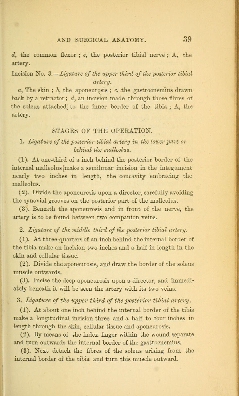 d, the common flexor ; e, the posterior tibial nerve ; A, the artery. Incision Xo. 3.—Ligature of the upper third of the posterior tibial artery, a, The skin ; 6, the aponeurosis ; c, the gastrocnerhius drawn back by a retractor; d., an incision made through those fibres of the soleus attached^ to the inner border of the tibia ; A, the ai*tery. STAGES OF THE OPERATIOIS'. 1. Ligature of the postenor tibial artery in the lower part or behind the malleolus. (1). At one-third of a inch behind the posterior border of the internal malleolus [make a semilunar incision in the integument nearly two inches in length, the concavity embracing the malleolus. (2). Divide the aponeurosis upon a du-ector, carefully avoiding the synovial grooves on the posterior part of the malleolus. (3). Beneath the aponeurosis and in front of the nerve, the artery is to be found between two companion veins. 2. Ligature of the middle third of the posterior tibial artery. (1). At three-quarters of an inch behind the internal border of the tibia make an incision two inches and a haK in length in the skin and celMar tissue. (2). Divide the aponeurosis, and draw the border of the soleus muscle outwards. (3). Incise the deep aponeurosis upon a dh-ector, and immedi- ately beneath it will be seen the artery with its two veins. 3, Ligature of the v.pjper third of the ^posterior tibial artery. (1). At about one inch behind the internal border of the tibia make a longitudinal incision three and a half to four inches in length through the skin, cellular tissue and aponeurosis. (2). By means of the index finger within the wound separate and turn outwards the internal border of the gastrocnemius. (3). Next detach the fibres of the soleus arising from the internal border of the tibia and turn this muscle outward.
