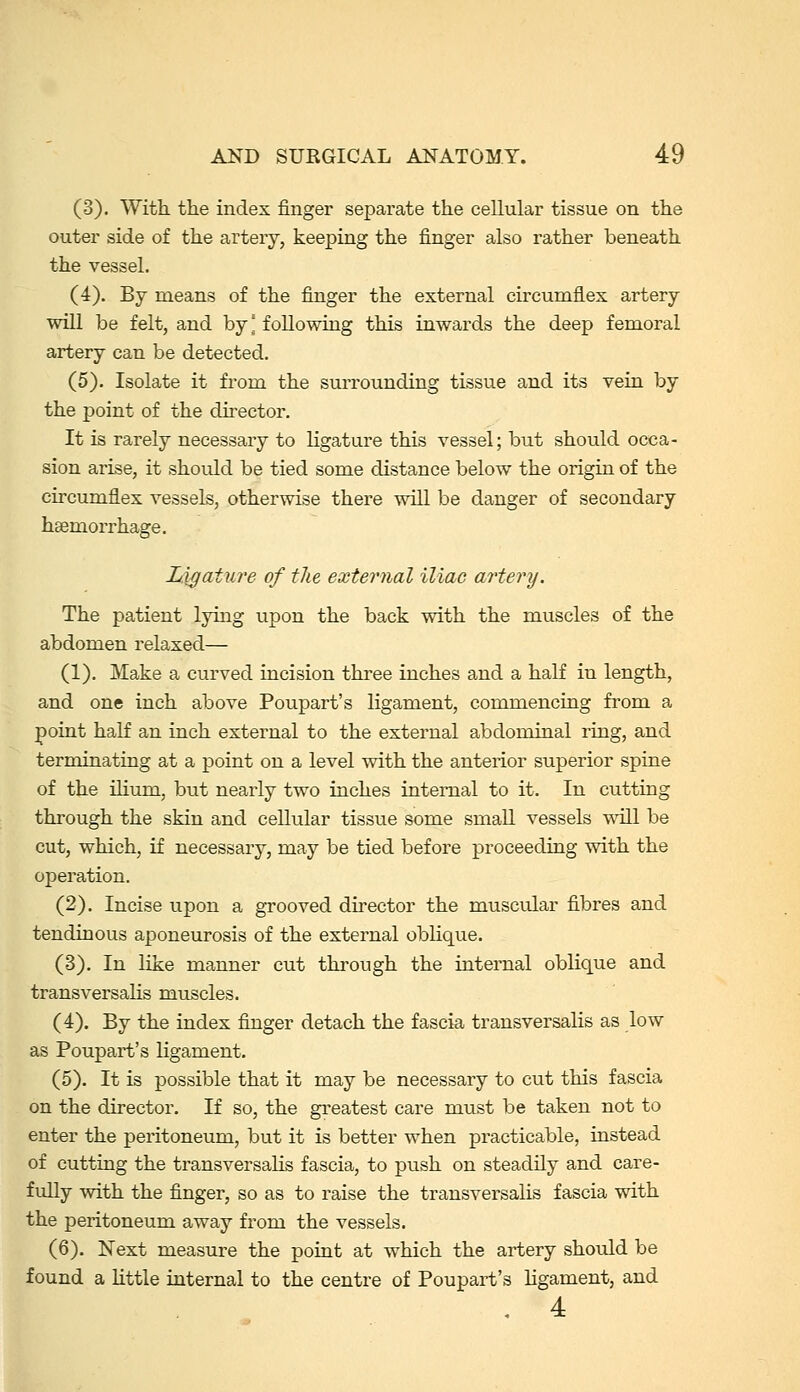 (3). With the index finger separate the cellular tissue on the outer side of the artery, keeping the finger also rather beneath the vessel. (4). By means of the finger the external circumflex artery will be felt, and by] following this inwards the deep femoral artery can be detected. (5). Isolate it from the surrounding tissue and its vein by the point of the director. It is rarely necessary to ligature this vessel; but should occa- sion arise, it shoidd be tied some distance below the origin of the circumflex vessels, otherwise there will be danger of secondary haemorrhage. Ligature of tfie external iliac artery. The patient lying upon the back with the muscles of the abdomen relaxed— (1). Make a curved incision three inches and a half in length, and one inch above Poupart's ligament, commencing from a point half an inch external to the external abdominal ring, and terminating at a point on a level with the anterior superior spine of the iHum, but nearly two inches internal to it. In cutting through the skin and cellular tissue some smaU vessels will be cut, which, if necessary, may be tied before proceeding with the operation. (2). Incise upon a grooved director the muscular fibres and tendinous aponeurosis of the external oblique. (3). In like manner cut through the internal oblique and transversalis muscles. (4). By the index finger detach the fascia transversalis as low as Poupart's ligament. (5). It is possible that it may be necessary to cut this fascia on the director. If so, the greatest care must be taken not to enter the peritoneum, but it is better when practicable, instead of cutting the transversalis fascia, to push on steadily and care- fully with the finger, so as to raise the transversalis fascia with the peritoneum away from the vessels. (6). Next measure the point at which the artery should be found a little internal to the centre of Poupart's ligament, and . 4