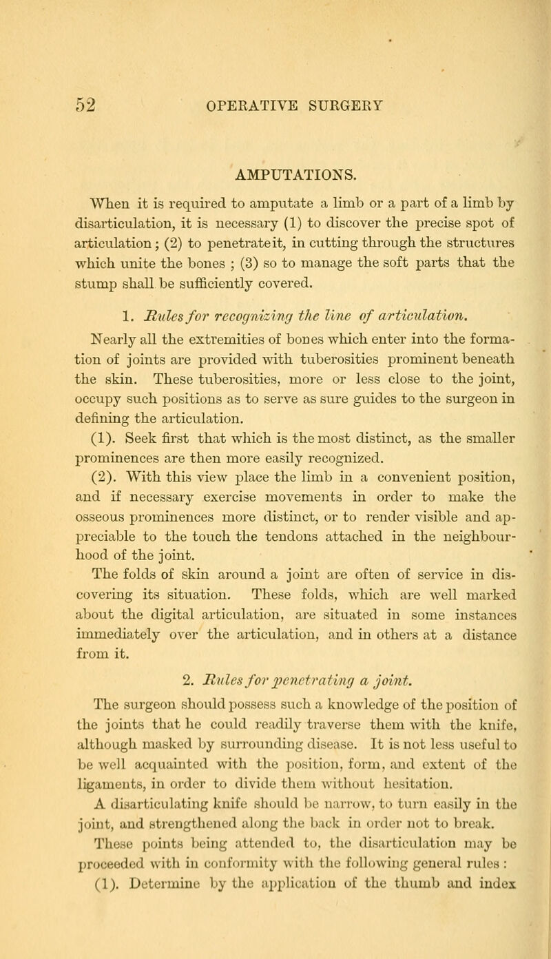 AMPUTATIONS. When it is required to amputate a limb or a part of a limb by disarticulation, it is necessary (1) to discover the precise spot of articulation; (2) to penetrate it, in cutting through the structures which unite the bones ; (3) so to manage the soft parts that the stump shall be sufficiently covered. 1. Rules for recognizing the line of articulation. Nearly all the extremities of bones which enter into the forma- tion of joints are provided with tuberosities prominent beneath the skin. These tuberosities, more or less close to the joint, occupy such positions as to serve as sure guides to the surgeon in defining the articulation. (1). Seek fi.rst that which is the most distinct, as the smaller prominences are then more easily recognized. (2). With this view place the limb in a convenient position, and if necessary exercise movements in order to make the osseous prominences more distinct, or to render visible and ap- preciable to the touch the tendons attached in the neighbour- hood of the joint. The folds of skin around a joint are often of service in dis- covering its situation. These folds, which are well marked about the digital articulation, ai'e situated in some instances immediately over the articulation, and in others at a distance from it. 2. Rules for ])enetrating a joint. The surgeon should possess such a knowledge of the position of the joints that he could readily traverse them with the knife, although masked by surrounding disease. It is not less useful to be well acquainted with the position, form, and extent of the ligaments, in order to divide them without hesitation. A disarticulating knife should be narrow, to turn easily in the joint, and strengthened along the back in order not to break. These points being attended to, the disarticulation may be proceeded with in conformity with the following general rules : (1). Determine by the application of the thumb and index