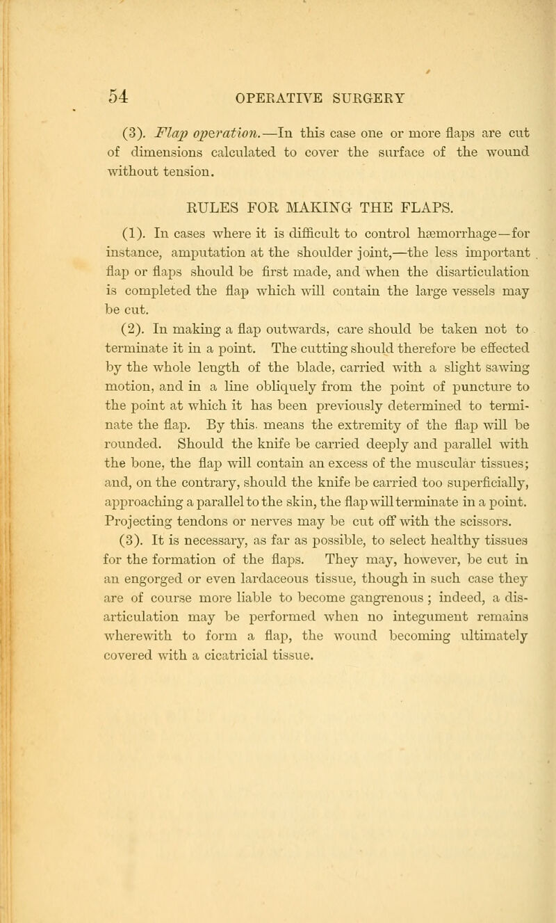 (3). Flai) operation.—In this case one or more flaps are cut of dimensions calculated to cover the surface of the wound without tension. EULES FOR MAKING THE FLAPS. (1). In cases where it is difficult to control haemorrhage—for instance, amputation at the shoulder joint,—the less important flap or flaps should be first made, and when the disarticulation is completed the flap which will contain the large vessels may- be cut. (2). In making a flap outwards, care should be taken not to terminate it in a point. The cutting should therefore be effected by the whole length of the blade, carried with a slight sawing motion, and in a line obliquely from the point of puncture to the point at which it has been previoiisly determined to termi- nate the flap. By this, means the extremity of the flap will be rounded. Should the knife be carried deeply and parallel with the bone, the flap will contain an excess of the muscular tissues; and, on the contrary, should the knife be carried too superficially, approaching a parallel to the skin, the flap will terminate in a point. Projecting tendons or nerves may be cut off* with the scissors. (3). It is necessary, as far as possible, to select healthy tissues for the formation of the flaps. They may, however, be cut in an engorged or even lardaceous tissue, though in such case they are of course more liable to become gangrenous; indeed, a dis- articulation may be performed when no integument remains wherewith to form a flap, the wound becoming ultimately covered with a cicatricial tissue.