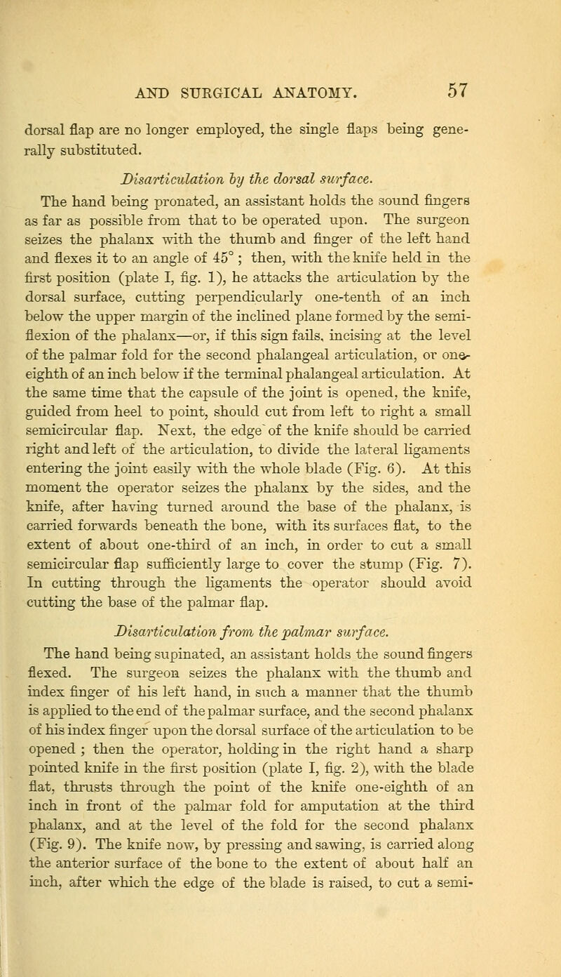 dorsal flap are no longer employed, the single flaps being gene- rally substituted. Disarticulation hy the dorsal surface. The hand being pronated, an assistant holds the sound fingers as far as possible from that to be operated upon. The surgeon seizes the phalanx with the thumb and finger of the left hand and flexes it to an angle of 45°; then, with the knife held in the first position (plate I, fig. 1), he attacks the articulation by the dorsal surface, cutting perpendicularly one-tenth of an inch below the upper margin of the inclined plane formed by the semi- flexion of the phalanx—or, if this sign fails, incising at the level of the palmar fold for the second phalangeal articulation, or on©- eighth of an inch below if the terminal phalangeal articulation. At the same time that the capsule of the joint is opened, the knife, guided from heel to point, should cut from left to right a small semicircular flap. Next, the edge~ of the knife should be carried right and left of the articulation, to divide the lateral Hgaments entering the joint easily with the whole blade (Fig. 6). At this moment the operator seizes the phalanx by the sides, and the knife, after having turned around the base of the phalanx, is carried forwards beneath the bone, with its surfaces flat, to the extent of about one-third of an inch, in order to cut a small semicircular flap sufficiently large to cover the stump (Fig. 7). In cutting through the Hgaments the operator should avoid cutting the base of the palmar flap. Disarticulation from the palmar surface. The hand being supinated, an assistant holds the sound fingers flexed. The surgeon seizes the phalanx with the thumb and index finger of his left hand, in siich a manner that the thumb is apphed to the end of the palmar surface, and the second phalanx of his index finger upon the dorsal surface of the articulation to be opened ; then the operator, holding in the right hand a sharp pointed knife in the first position (plate I, fig. 2), with the blade flat, thrusts through the point of the knife one-eighth of an inch in front of the palmar fold for amputation at the third phalanx, and at the level of the fold for the second phalanx (Fig, 9). The knife now, by pressing and sawing, is carried along the anterior surface of the bone to the extent of about half an inch, after which the edge of the blade is raised, to cut a semi-