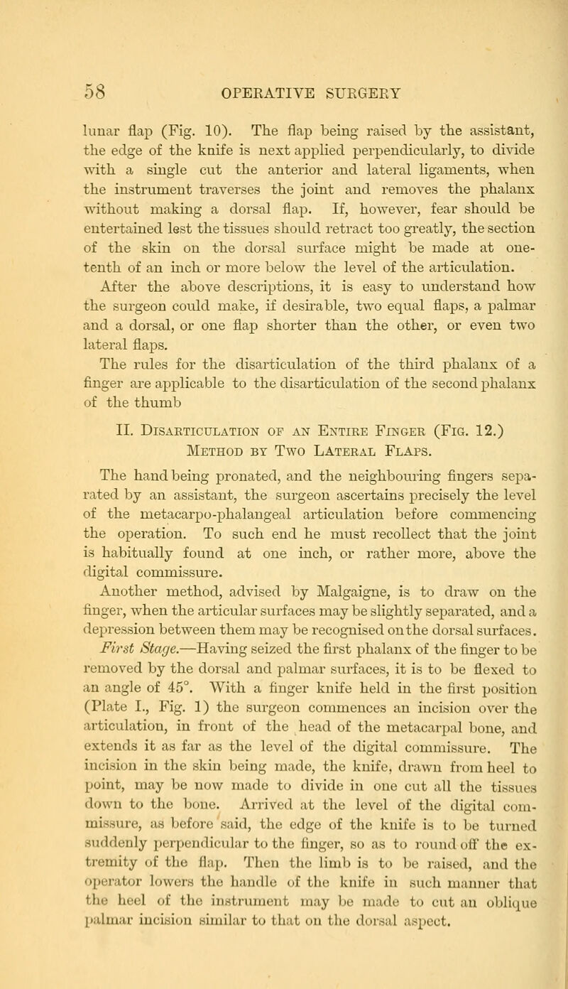 lunar flap (Fig. 10). The flap being raised by the assistant, the edge of the knife is next applied perpendicularly, to divide with a single cut the anterior and lateral ligaments, when the instrument traverses the joint and removes the phalanx without making a dorsal flap. If, however, fear should be entertained lest the tissues should retract too gi-eatly, the section of the skin on the dorsal surface might be made at one- tenth of an inch or more below the level of the articulation. After the above descriptions, it is easy to understand how the surgeon could make, if desu'able, two equal flaps, a palmar and a dorsal, or one flap shorter than the other, or even two lateral flaps. The rules for the disarticulation of the third phalanx of a finger are applicable to the disarticulation of the second phalanx of the thumb II. Disarticulation op an Entire Finger (Fig. 12.) Method by Two Lateral Flaps. The hand being pronated, and the neighbouring fingers sepa- rated by an assistant, the surgeon ascertains precisely the level of the metacarpo-phalangeal articulation before commencing the operation. To such end he must recollect that the joint is habitually found at one inch, or rather more, above the digital commissure. Another method, advised by Malgaigne, is to draw on the finger, when the articular surfaces may be slightly separated, and a depression between them may be recognised on the dorsal surfaces. First Stage.—Having seized the first phalanx of the finger to be removed by the dorsal and palmar surfaces, it is to be flexed to an angle of 45°. With a finger knife held in the first position (Plate I., Fig. 1) the surgeon commences an incision over the articulation, in front of the head of the metacarpal bone, and extends it as far as the level of the digital commissure. The incision in the skin being made, the knife, drawn from heel to point, may be now made to divide in one cut all the tissues down to the bone. Arrived at the level of the digital com- missure, as before said, the edge of the knife is to be turned suddenly perpendicular to the finger, so as to round off the ex- tremity of the flap. Then the limb ia to be raised, and the operator lowers the handle of the knife in such manner that the heel of the instrument may be made to cut an oblique palmar incision similar to that on the dorsal aspect.