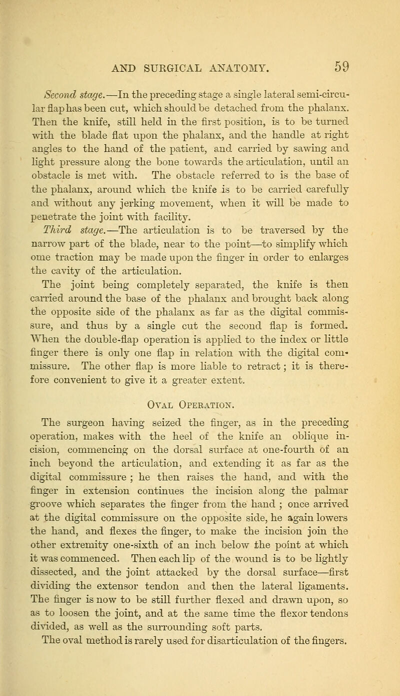 Second stage.—In the preceding stage a single lateral semi-circu- lar flap has been cut, which should be detached from the phalanx. Then the knife, still held in the first position, is to be turned with the blade flat iipon the phalanx, and the handle at right angles to the hand of the patient, and carried by sawing and light pressure along the bone towards the articulation, until an obstacle is met with. The obstacle referred to is the base of the phalanx, around which the knife is to be carried carefully and without any jerking movement, when it will be made to penetrate the joint with facility. Third stage.—The articulation is to be traversed by the narrow part of the blade, near to the point—^to simplify which ome traction may be made upon the finger in order to enlarges the cavity of the articulation. The joint being completely separated, the knife is then carried around the base of the phalanx and brought back along the opposite side of the phalanx as far as the digital commis- sure, and thus by a single cut the second flap is formed. When the double-flap operation is applied to the index or little finger there is only one flap in relation with the digital com- missure. The other flap is more liable to retract; it is there- fore convenient to give it a greater extent. Oval Operation. The sxu-geon having seized the finger, as in the preceding operation, makes with the heel of the knife an oblique in- cision, commencing on the dorsal surface at one-fourth of an inch beyond the articulation, and extending it as far as the digital commissure ; he then raises the hand, and with the finger in extension continues the incision aiong the palmar groove which separates the finger from the hand ; once arrived at the digital commissure on the opposite side, he again lowers the hand, and flexes the finger, to make the incision join the other extremity one-sixth of an inch below the point at which it was commenced. Then each lip of the wound is to be hghtly dissected, and the joint attacked by the dorsal surface—first dividing the extensor tendon and then the lateral ligaments. The finger is now to be stUl further flexed and drawn upon, so as to loosen the joint, and at the same time the flexor tendons divided, as well as the surrounding soft parts. The oval method is rarely used for disarticulation of the fingers.