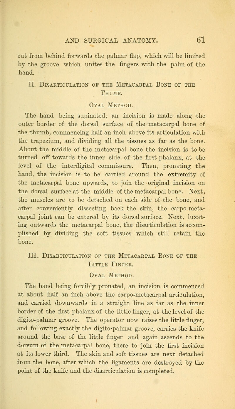 cut from behind forwards tlie palmar flap, wiiich. will be limited by the groove which unites the fingers with the palm of the hand. II. Disarticulation of the Metacarpal Bone of the Thumb. Oval Method. The hand being supinated, an incision is made along the outer border of the dorsal surface of the metacarpal bone of the thumb, commencing half an inch above its articulation with the trapezium, and dividing all the tissues as far as the bone. About the middle of the metacarpal bone the incision is to be turned off towards the inner side of the first phalanx, at the level of the iuterdigital commissure. Then, pronating the hand, the incision is to be carried around the extremity of the metacarpal bone upwards, to join the original incision on the dorsal surface at the middle of the metacarpal bone. Next, the muscles are to be detached on each side of the bone, and after conveniently dissecting back the skin, the carpo-meta- carpal joint can be entered by its dorsal surface. Next, luxat- ing outwards the metacarpal bone, the disarticulation is accom- plished by dividing the soft tissues which still retain the bone. III. Disarticulation op the Metacarpal Bone of the Little Finger. Oval Method. The hand being forcibly pronated^ an incision is commenced at about half an inch above the carpo-metacarpal articulation, and carried downwards in a straight line as far as the inner border of the first phalanx of the little finger, at the level of the digito-palmar groove. The operator now raises the little finger, and following exactly the digito-palmar groove, carries the knife around the base of the little finger and again ascends to the dorsum of the metacarpal bone, there to join the first incision at its lower third. The skin and soft tissues are next detached from the bone, after which the ligaments are destroyed by the point of the knife and the disarticulation is completed.