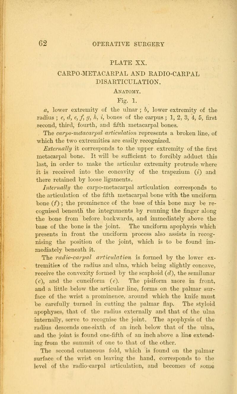 PLATE XX. CAEPO-METACARPAL AND RADIO-CARPAL DISARTICULATION. Anatomy. Fig. 1. a, lower extremity of the ulnar ; h, lower extremity of the radius ; c, d, e, f, g, h, i, bones of the carpus; 1, 2, 3, 4, 5, first second, third, fourth, and fifth metacarpal bones. , The cai'po-metacarpal articulation represents a broken line, of which the two extremities are easily recognized. Externally it corresponds to the upper extremity of the first metacarpal bone. It will be sufficient to forcibly adduct this last, in order to make the articular extremity protrude where it is received into the concavity of the trapezium (i) and there retained by loose ligaments. Internally the carpo-metacarpal articulation corresponds to the articulation of the fifth metacarpal bone v/ith the unciform bone (/); the prominence of the base of this bone may be re- cognised beneath the integuments by running the finger along the bone from before backwards, and immediately above the base of the bone is the joint. The unciform apophysis which presents in front the unciform process also assists in recog- nising the position of the joint, which is to be found im- mediately beneath it. The o'adio-carjml ariiculation is formed by the lower ex- tremities of the radius and ulna, which being slightly concave, receive the convexity formed by the scaphoid (d), the semihmar (c), and the cuneiform (c). The pisiform more in front, and a little below the articular line, forms on the palmar sur- face of the wrist a prominence, around which the knife must be carefully turned in cutting the palmar flap. The styloid apophyses, that of the radius externally and that of the ulna internally, serve to recognise the joint. The apoi)hysis of the radius descends one-sixth of an inch below that of the ulna, and the joint is found one-fifth of an inch above a line extend- ing from the s\immit of one to that of the other. The second cutaneous fold, which is found on the palmar surface of the wrist on leaving the hand, corresponds to the level of the radio-carpal articulation, and becomes of some