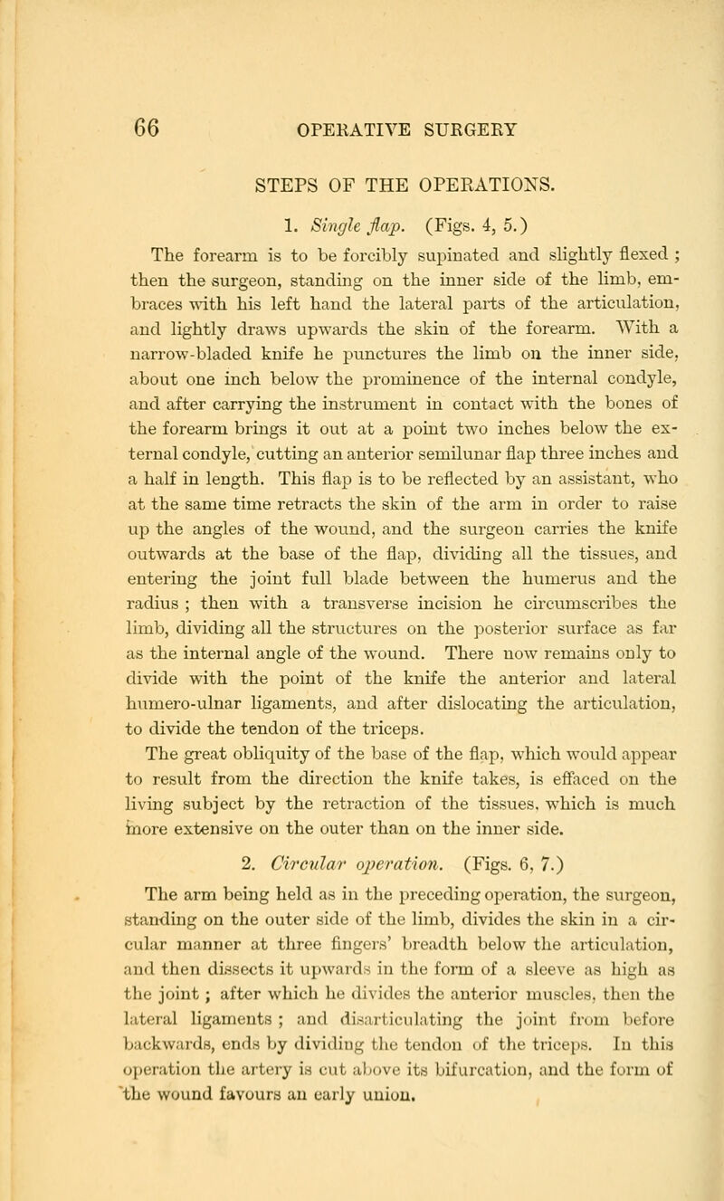 STEPS OF THE OPERATIONS. 1. Singh flap. (Figs. 4, 5.) The forearm is to be forcibly supinated and slightly flexed ; then the surgeon, standing on the inner side of the limb, em- braces with his left hand the lateral parts of the articulation, and lightly draws upwards the skin of the forearm. With a narrow-bladed knife he punctures the limb on the inner side, about one inch below the prominence of the internal condyle, and after carrying the instrument in contact with the bones of the forearm brings it out at a point two inches below the ex- ternal condyle, cutting an anterior semilunar flap three inches and a half in length. This flap is to be reflected by an assistant, who at the same time retracts the skin of the arm in order to raise up the angles of the wound, and the surgeon carries the knife outwards at the base of the flap, dividing all the tissues, and entering the joint full blade between the humerus and the radius ; then with a transverse incision he circumscribes the limb, dividing all the structures on the posterior surface as far as the internal angle of the wound. There now remains only to divide with the point of the knife the anterior and lateral humero-ulnar ligaments, and after dislocating the articulation, to divide the tendon of the triceps. The great obliquity of the base of the flap, which would appear to result from the direction the knife takes, is efiaced on the living subject by the retraction of the tissues, which is much inore extensive on the outer than on the inner side. 2. Circular ojjeratio7i. (Figs. 6, 7.) The arm being held as in the preceding operation, the surgeon, standing on the outer side of the limb, divides the skin in a cir- cular manner at three fingers' breadth below the articulation, and then dissects it upwards in the form of a sleeve as high as the joint; after which he divides the anterior muscles, then the lateral ligaments ; and disarticulating the joint from before backwards, ends by dividing the tendon of the trice[)S. In this operation the artery is cut above its bifurcation, and the form of the wound favours an early union.