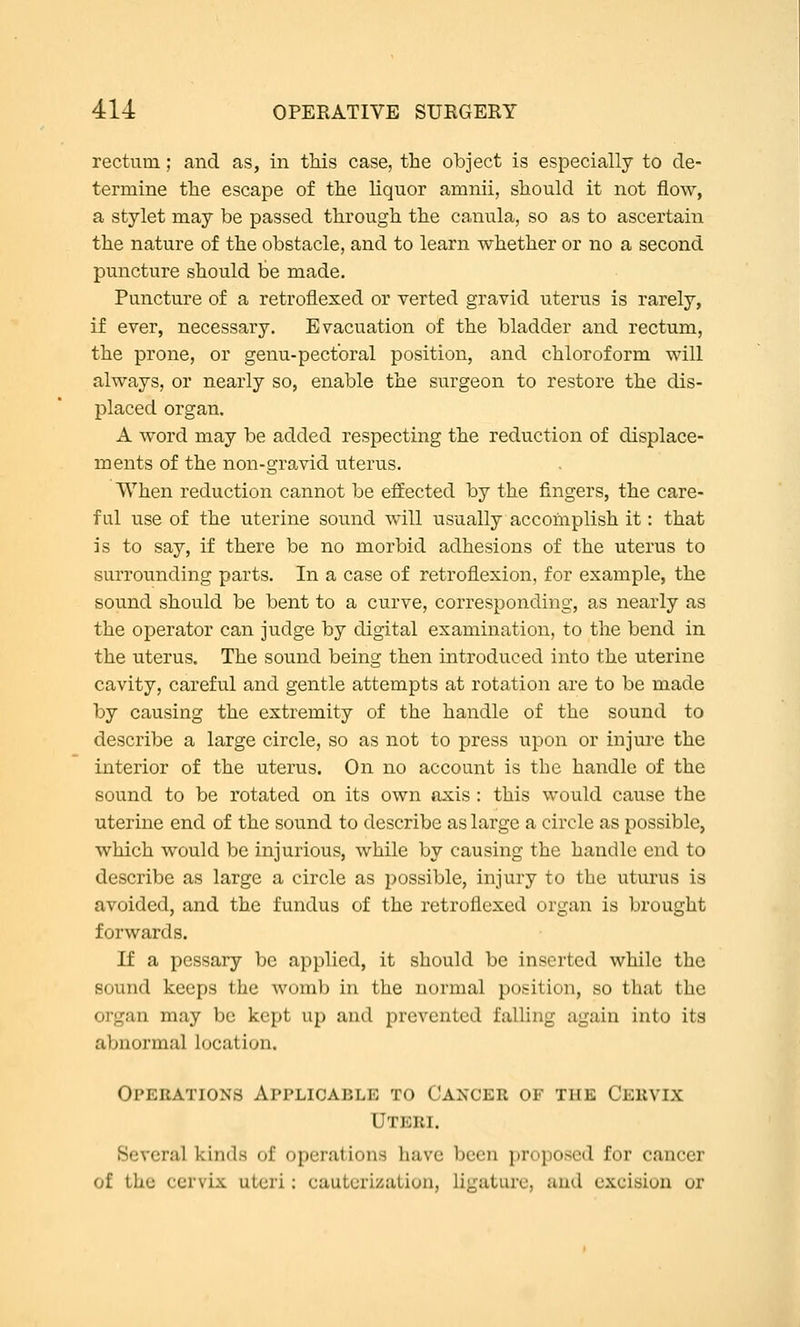 rectum; and as, in this case, the object is especially to de- termine the escape of the liquor amnii, should it not flow, a stylet may be passed through the canula, so as to ascertain the nature of the obstacle, and to learn whether or no a second puncture should be made. Puncture of a retroflexed or verted gravid uterus is rarely, if ever, necessary. Evacuation of the bladder and rectum, the prone, or genu-pectbral position, and chloroform will always, or nearly so, enable the surgeon to restore the dis- placed organ. A word may be added respecting the reduction of displace- ments of the non-gravid uterus. When reduction cannot be effected by the fingers, the care- ful use of the uterine sound will usually accomplish it: that is to say, if there be no morbid adhesions of the uterus to surrounding parts. In a case of retroflexion, for example, the sound should be bent to a curve, corresponding, as nearly as the operator can judge by digital examination, to the bend in the uterus. The sound being then introduced into the uterine cavity, careful and gentle attempts at rotation are to be made by causing the extremity of the handle of the sound to describe a large circle, so as not to press upon or injure the interior of the uterus. On no account is the handle of the sound to be rotated on its own axis : this would cause the uterine end of the sound to describe as large a circle as possible, which would be injurious, while by causing the handle end to describe as large a circle as possible, injury to the uturus is avoided, and the fundus of the retroflexed organ is brought forwards. If a pessary be applied, it should be inserted while the sound keeps the womb in the normal position, so that the organ may be kept up and prevented falling again into its abnormal location. Operations Applicable to Cancer of the Cervix Uteri. Several kinds of operations have been proposed for cancer of the cervix uteri; cauterization, ligature, and excision or