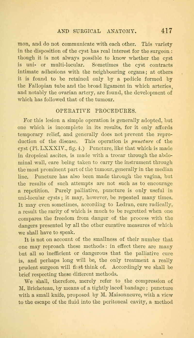 mon, and do not communicate with each other. This variety in the disposition of the cyst has real interest for the surgeon : though it is not always possible to know whether the cyst is uni- or multi-locular. Sometimes the cyst contracts intimate adhesions with the neighbouring organs; at others it is found to be retained only by a pedicle formed by the Fallopian tube and the broad ligament in which arteries, and notably the ovarian artery, are found, the development of which has followed that of the tumour. OPERATIVE PROCEDUEES. For this lesion a simple operation is generally adopted, but one which is incomplete in its results, for it only affords temporary relief, and generally does not prevent the repro- duction of the disease. This operation is /puncture of the cyst (PL LXXXIV., fig. 4.) Puncture, like that which is made in dropsical ascites, is made with a trocar through the abdo- minal wall, care being taken to carry the instrument through the most prominent part of the tumour, generally in the median line. Puncture has also been made thi'ough the vagina, but the results of such attempts are not such as to encourage a repetition. Purely palliative, puncture is only useful in uni-locular cysts; it may, however, be repeated many times. It may even sometimes, according to Ledran, cure radically, a result the rarity of which is much to be regretted when one compares the freedom from danger of the process with the dangers presented by all the other curative measures of which we shall have to speak. It is not on account of the smallness of their number that one may reproach these methods: in effect there are many but all so inefficient or dangerous that the palliative cure is, and perhaps long will be, the only treatment a really prudent surgeon ^411 fii st think of. Accordingly we shall be brief respecting these different methods. We shall, therefore, merely refer to the compression of M. Bricheteau, by means of a tightly laced bandage ; puncture with a small knife, proposed by M. Maisonneuve, with a view to the escape of the fluid into the peritoneal cavity, a method