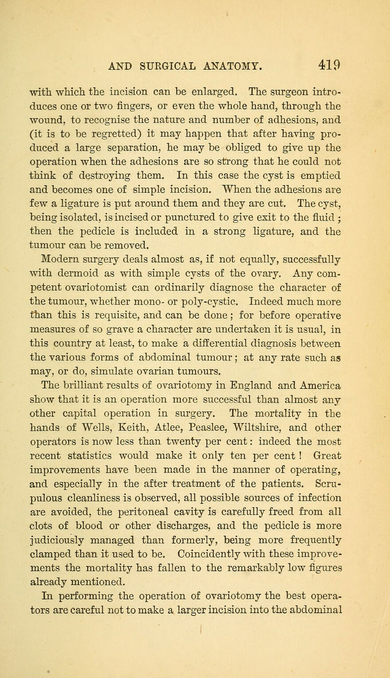 with wMch the incision can be enlarged. The surgeon intro- duces one or two fingers, or even the whole hand, through the wound, to recognise the nature and number of adhesions, and (it is to be regretted) it may happen that after having pro- duced a large separation, he may be obliged to give up the operation when the adhesions are so strong that he could not think of destroying them. In this case the cyst is emptied and becomes one of simple incision. When the adhesions are few a ligature is put around them and they are cut. The cyst, being isolated, is incised or punctured to give exit to the fluid ; then the pedicle is included in a strong ligature, and the tumour can be removed. Modern surgery deals almost as, if not equally, successfully with dermoid as with simple cysts of the ovary. Any com- petent ovariotomist can ordinarily diagnose the character of the tumour, whether mono- or poly-cystic. Indeed much more than this is requisite, and can be done; for before operative measures of so grave a character are undertaken it is usual, in this country at least, to make a differential diagnosis between the various forms of abdominal tumour; at any rate such as may, or do, simulate ovarian tumours. The brilliant results of ovariotomy in England and America show that it is an operation more successful than almost any other capital operation in surgery. The mortality in the hands of Wells, Keith, Atlee, Peaslee, Wiltshire, and other operators is now less than twenty per cent: indeed the most recent statistics would make it only ten per cent ! Great improvements have been made in the manner of operating, and especially in the after treatment of the patients. Scru- pulous cleanliness is observed, all possible sources of infection are avoided, the peritoneal cavity is carefully freed from all clots of blood or other discharges, and the pedicle is more judiciously managed than formerly, being more frequently clamped than it used to be. Coincidently with these improve- ments the mortality has fallen to the remarkably low figures already mentioned. In performing the operation of ovariotomy the best opera- tors are careful not to make a larger incision into the abdominal