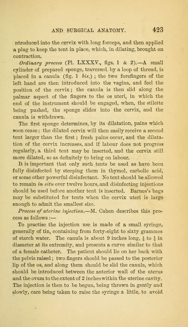 ntrodnced into tlie cervix witli long forceps, and then applied a plug to keep the tent in place, which, in dilating, brought on contraction. Ordinary x^rocess (PL LXXXV., figs. 1 & 2).—A small cylinder of prepared sponge, traversed by a loop of thread, is placed in a canula (fig. 1 Ms.) ; the two forefingers of the left hand are then introduced into the vagina, and feel the position of the cervix; the canula is then slid along the palmar aspect of the fingers to the os uteri, in which the end of the instrument should be engaged, when, the stilette being pushed, the sponge slides into the cervix, and the canula is withdrawn. The first sponge determines, by its dilatation, pains which soon cease; the dilated cervix will then easily receive a second tent larger than the first; fresh pains occur, and the dilata- tion of the cervix increases, and if labour does not progress regularly, a third tent may be inserted, and the cervix still more dilated, so as definitely to bring on labour. It is important that only such tents be used as have been fully disinfected by steeping them in thymol, carbolic acid, or some other powerful disinfectant. No tent should be allowed to remain in situ over twelve hours, and disinfecting injections should be used before another tent is inserted. Barnes's bags may be substituted for tents when the cervix uteri is large enough to admit the smallest size. Process of uterine injection.—M. Cahen describes this pro- cess as follows:— To practise the injection use is made of a small syringe, generally of tin, containing from forty-eight to sixty grammes of starch water. The canula is about 9 inches long, -|- to | in diameter at its extremity, and presents a curve similar to that of a female catheter. The patient should lie on her back with the pelvis raised; two fingers should be passed to the posterior lip of the OS, and along them should be shd the canula, which should be introduced between the anterior wall of the uterus and the ovum to the extent of 2 inches within the uterine cavity. The injection is then to be begun, being thrown in gently and slowly, care being taken to raise the syringe a little, to avoid