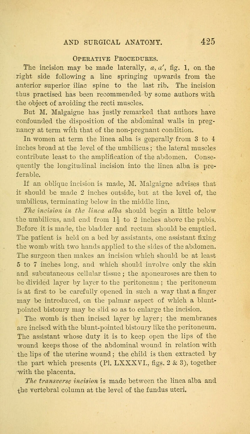 Opeeative Procedures. The incision may be made laterally, a, a', fig. 1, on the right side following a line springing upwards from the anterior superior iliac spine to the last rib. The incision thus practised has been recommended by some authors with the object of avoiding the recti muscles. But M. Malgaigne has justly remarked that authors have confounded the disposition of the abdominal walls in preg- nancy at term with that of the non-pregnant condition. In women at term the linea alba is generally from 3 to 4 inches broad at the level of the umbilicus ; the lateral muscles contribute least to the amplification of the abdomen. Conse- quently the longitudinal incision into the linea alba is pre- ferable. If an oblique incision is made, M. Malgaigne advises that it should be made 2 inches outside, but at the level of, the umbilicus, terminating below in the middle line. The incision in the linea alba should begin a little below the umbilicus, and end from 1| to 2 inches above the pubis. Before it is made, the bladder and rectum should be emptied. The patient is held on a bed by assistants, one assistant fixing the womb with two hands applied to the sides of the abdomen. The surgeon then makes an incision which should be at least 5 to 7 inches long, and which should involve only the skin and subcutaneous cellular tissue ; the aponeuroses are then to be divided layer by layer to the peritoneum ; the peritoneum is at first to be carefully opened in such a way that a finger may be introduced, on the palmar aspect of which a blunt- pointed bistoury may be slid so as to enlarge the incision. The womb is then incised layer by layer; the membranes are incised with the blunt-pointed bistoury like the peritoneum. The assistant whose duty it is to keep open the lips of the wound keeps those of the abdominal wound in relation with the lips of the uterine wound; the child is then extracted by the part which presents (PI. LXXXVI., figs. 2 & 3), together -with the placenta. The transverse incision is made between the linea alba and the vertebral column at the level of the fundus uteri.