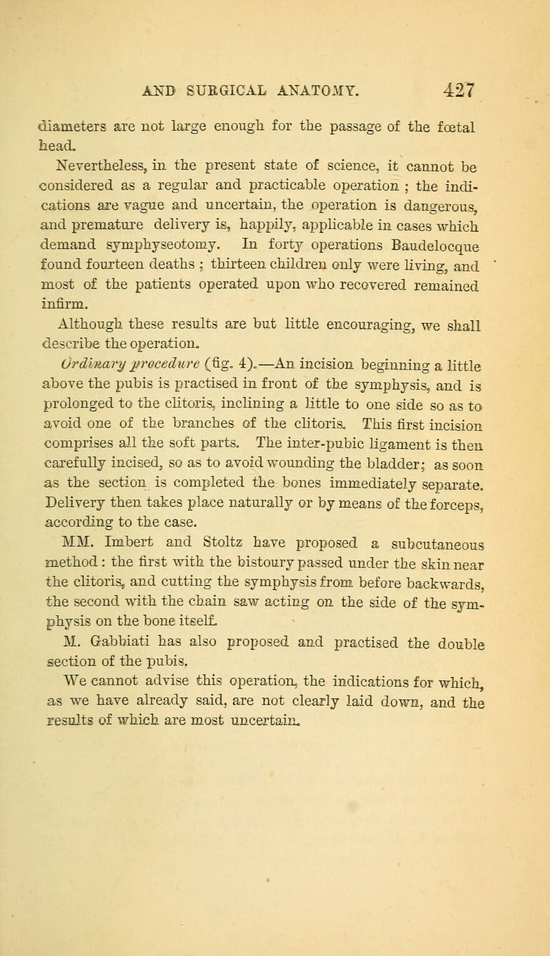 diameters are not large enough for tlie passage of the foetal head. Nevertheless, in the present state of science, it cannot be considered as a regular and practicable operation ; the indi- cations are vague and uncertain, the operation is dangerous, and premature delivery is, happily, applicable in cases which demand symphyseotomy. In forty operations Baudelocque found fourteen deaths ; thirteen children only were living, and most of the patients operated upon who recovered remained infirm. Although these results are but little encouraging, we shall describe the operation, Ordmajy procedure (fig, 4),—An incision beginning a little above the pubis is practised in front of the symphysis, and is prolonged to the clitoris, inclining a little to one side so as to avoid one of the branches of the clitoria. This first incision comprises all the soft parts. The inter-pubic ligament is then carefully incised, so as to avoid wounding the bladder; as soon as the section is completed the bones immediately separate. Delivery then takes place naturally or by means of the forceps, according to the case. MM. Imbert and Stoltz have proposed a subcutaneous method: the first with the bistoury passed under the skin near the clitoris, and cutting the symphysis from before backwards, the second with the chain saw acting on the side of the sym- physis on the bone itself, M. Gabbiati has also proposed and practised the double section of the pubis. We cannot advise this operation, the indications for which, as we have already said, are not clearly laid down, and the results of which are most uncertain.