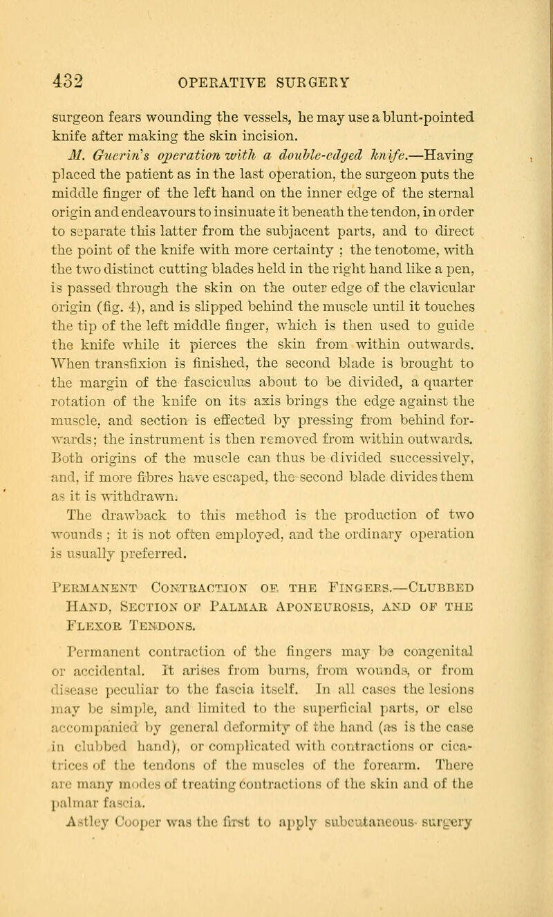 surgeon fears wounding the vessels, he may use a blunt-pointed knife after making the skin incision. M. Giierin's ojperation with a douhle-edged knife.—Having placed the patient as in the last operation, the surgeon puts the middle finger of the left hand on the inner edge of the sternal origin and endeavours to insinuate it beneath the tendon, in order to separate this latter from the subjacent parts, and to direct the point of the knife with more certainty ; the tenotome, mth the two distinct cutting blades held in the right hand like a pen, is passed through the skin on the outer edge of the clavicular origin (fig. 4), and is slipped behind the muscle until it touches the tip of the left middle finger, which is then used to guide the knife w^hile it pierces the skin from within outwards. When transfixion is finished, the second blade is brought to the margin of the fasciculus about to be divided, a quarter rotation of the knife on its axis brings the edge against the muscle, and section is effected by pressing from behind for- wards; the instrument is then removed from within outwards. Both origins of the muscle can thus be divided successively, and, if more fibres have escaped, the second blade divides them as it is withdrawn. The diawback to this method is the production of two wounds ; it is not often employed, and the ordinary operation is usually preferred. Permanent CoRTiiAOTiON oe the Fingees.—Clubbed Hand, Section op Palmar Aponeurosis, and of the Flexor Tendons. Permanent contraction of the fingers may ba congenital or accidental. It arises from burns, from wounds, or from disease peculiar to the fascia itself. In all cases the lesions may be simple, and limited to the superficial parts, or else accompanied by general deformity of the hand (as is the case in clubbed hand), or complicated with contractions or cica- trices of the tendons of the muscles of the forearm. There are many modes of treating Coutractions of the skin and of the palmar fascia. Astley Cooper was the first to apply subcutaneous- surgery