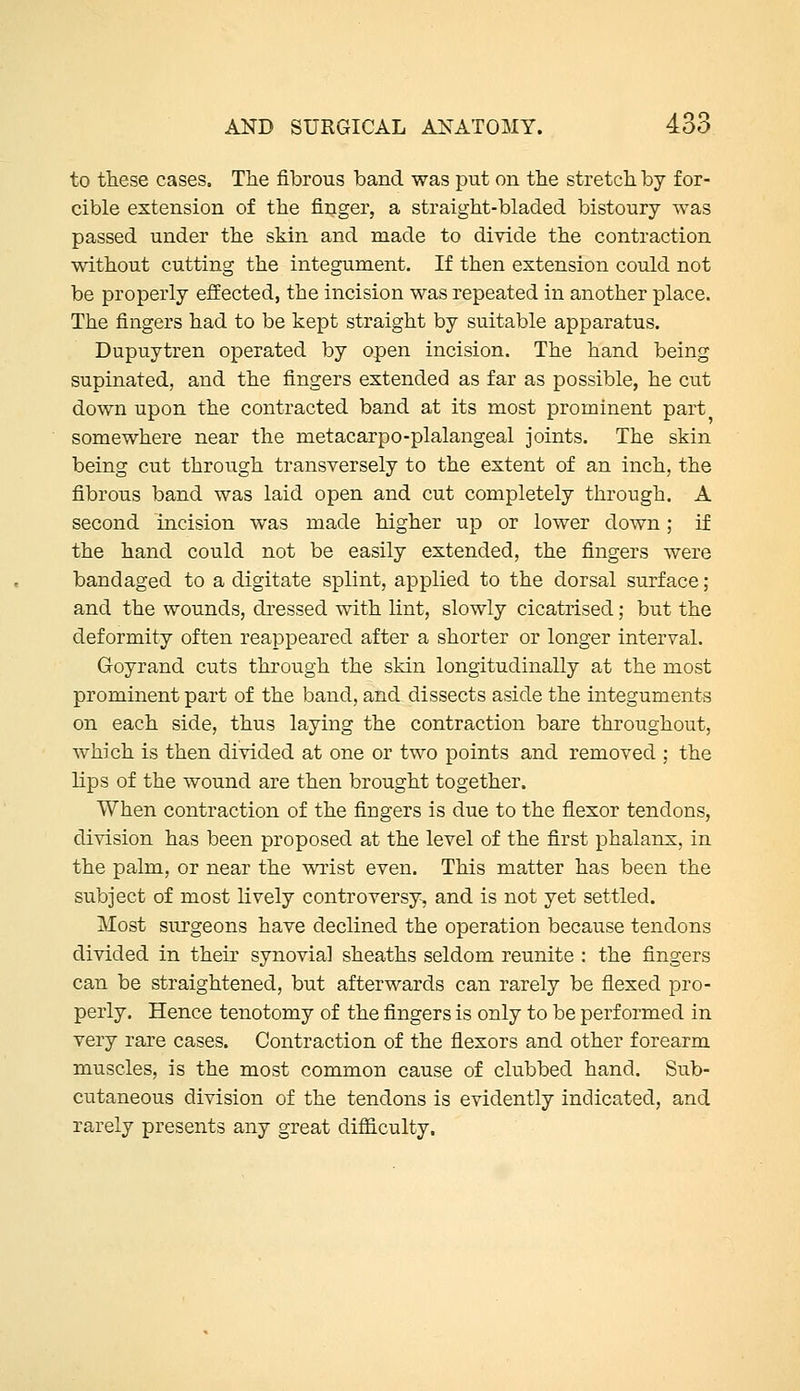 to these cases. The fibrous band was put on the stretch by for- cible extension of the finger, a straight-bladed bistoury was passed under the skin and made to divide the contraction without cutting the integument. If then extension could not be properly efEected, the incision was repeated in another place. The fingers had to be kept straight by suitable apparatus. Dupuytren operated by open incision. The hand being supinated, and the fingers extended as far as possible, he cut down upon the contracted band at its most prominent part somewhere near the metacarpo-plalangeal joints. The skin being cut through transversely to the extent of an inch, the fibrous band was laid open and cut completely through. A second incision was made higher up or lower down; if the hand could not be easily extended, the fingers were bandaged to a digitate splint, applied to the dorsal surface; and the wounds, dressed with lint, slowly cicatrised; but the deformity often reappeared after a shorter or longer interval. Goyrand cuts through the skin longitudinally at the most prominent part of the band, and dissects aside the integuments on each side, thus laying the contraction bare throughout, which is then divided at one or two points and removed ; the lips of the wound are then brought together. When contraction of the fingers is due to the flexor tendons, division has been proposed at the level of the first phalanx, in the palm, or near the wrist even. This matter has been the subject of most lively controversy-, and is not yet settled. Most surgeons have declined the operation because tendons divided in their synovial sheaths seldom reunite : the fingers can be straightened, but afterwards can rarely be flexed pro- perly. Hence tenotomy of the fingers is only to be performed in very rare cases. Contraction of the flexors and other forearm muscles, is the most common cause of clubbed hand. Sub- cutaneous division of the tendons is evidently indicated, and rarely presents any great difficulty.