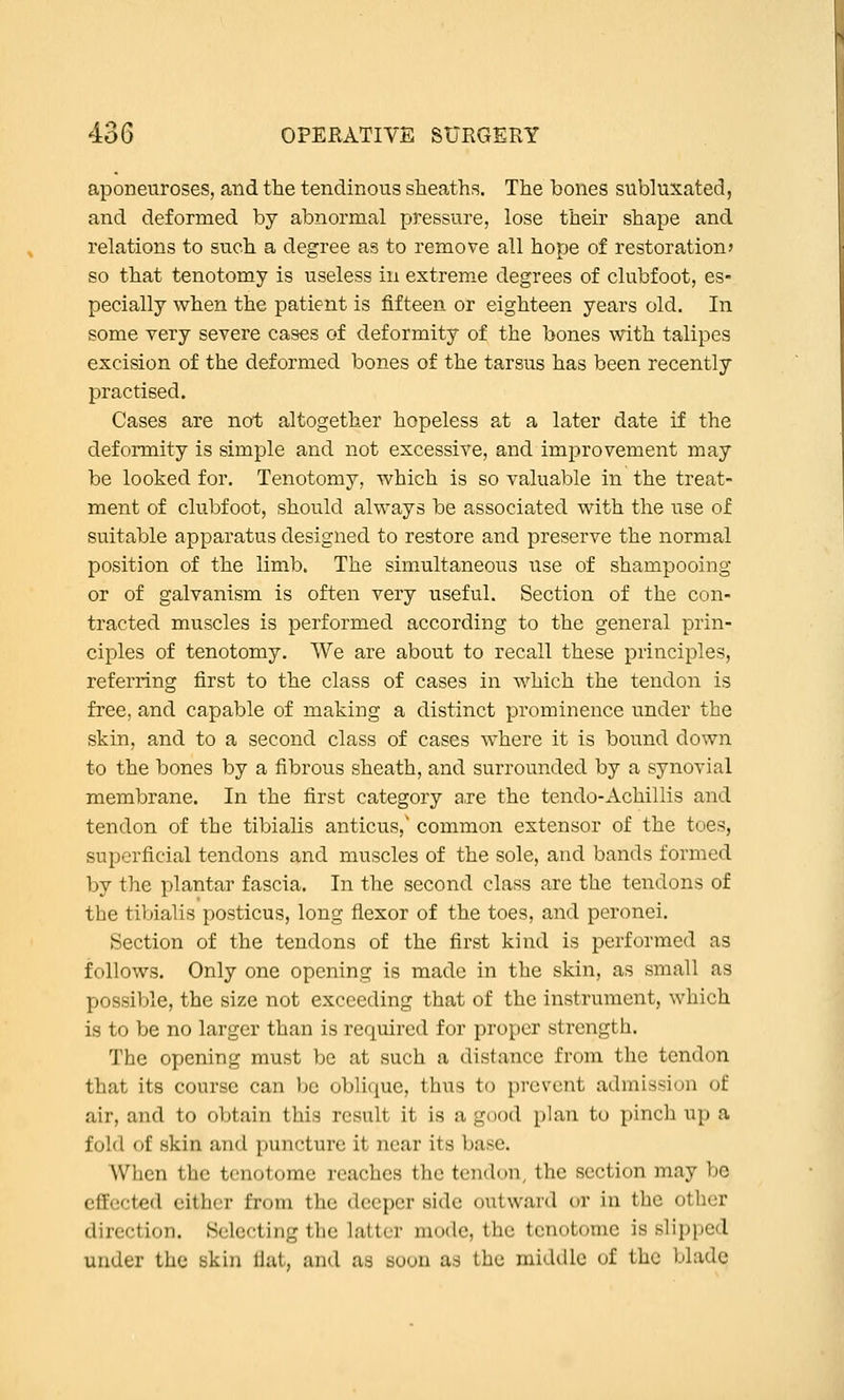 aponeuroses, and the tendinous sheaths. The bones subluxated, and deformed by abnormal pressure, lose their shape and relations to such a degree as to remove all hope of restoration? so that tenotomy is useless in extreme degrees of clubfoot, es- pecially when the patient is fifteen or eighteen years old. In some very severe cases of deformity of the bones with talipes excision of the deformed bones of the tarsus has been recently practised. Cases are not altogether hopeless at a later date if the deformity is simple and not excessive, and improvement may be looked for. Tenotomy, which is so valuable in the treat- ment of clubfoot, should always be associated with the use of suitable apparatus designed to restore and preserve the normal position of the limb. The simultaneous use of shampooing or of galvanism is often very useful. Section of the con- tracted muscles is performed according to the general prin- ciples of tenotomy. We are about to recall these principles, referring first to the class of cases in which the tendon is free, and capable of making a distinct prominence under the skin, and to a second class of cases where it is bound down to the bones by a fibrous sheath, and surrounded by a synovial membrane. In the first category a.re the tendo-Achillis and tendon of the tibialis anticus,' common extensor of the toes, superficial tendons and muscles of the sole, and bands formed by the plantar fascia. In the second class are the tendons of the tiVjialis posticus, long flexor of the toes, and peronei. Section of the tendons of the first kind is performed as follows. Only one opening is made in the skin, as small as possible, the size not exceeding that of the instrument, which is to be no larger than is required for proper strength. The opening must be at such a distance from the tendon that its course can be oblique, thus to prevent admission of air, and to obtain this result it is a good plan to pinch up a fold of skin and puncture it near its base. When the tenotome reaches the tendon, the section may be cfEccted cither from the deeper side outward or in the other direction. Selecting the latter mode, the tenotome is slipped under the skin Hat, and as soon as the middle of the blade