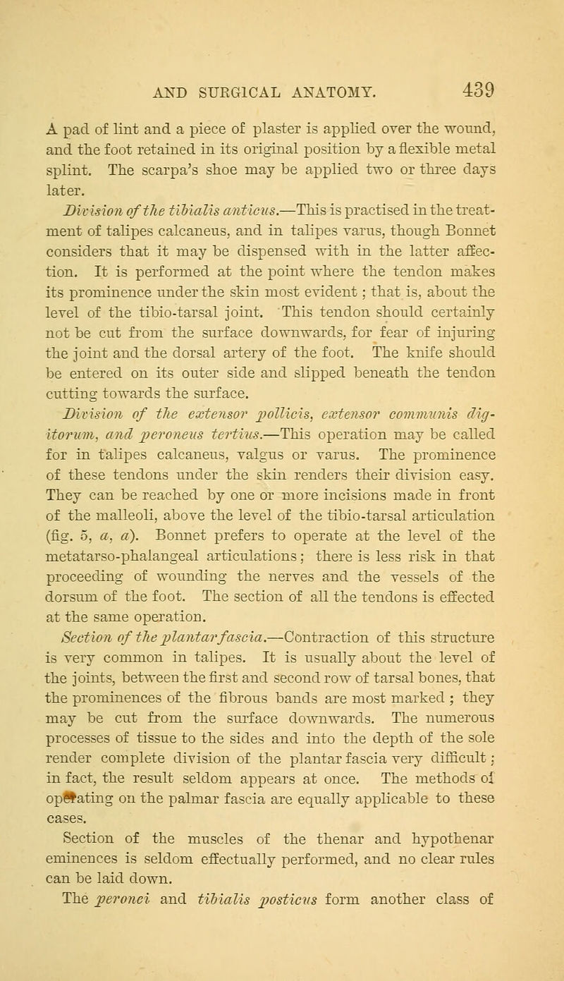 A pad of lint and a piece of plaster is applied over the wound, and the foot retained in its original position by a flexible metal splint. The Scarpa's shoe may be applied two or three days later. Division of the tibialis anticus.—This is practised in the treat- ment of talipes calcaneus, and in talipes varus, though Bonnet considers that it may be dispensed with in the latter aSec- tion. It is performed at the point where the tendon makes its prominence under the skin most evident; that is, about the level of the tibio-tarsal joint. This tendon should certainly not be cut from the surface downwards, for fear of injuring the joint and the dorsal artery of the foot. The knife should be entered on its outer side and slipped beneath the tendon cutting towards the surface. Divisioji of the extensor j^oUicis, extensor commnnis dig- itorum, and jjeroneus tertius.—This operation may be called for in talipes calcaneus, valgus or varus. The prominence of these tendons under the skin renders their division easy. They can be reached by one or more incisions made in front of the malleoli, above the level of the tibio-tarsal articulation (fig. 5, a. a). Bonnet prefers to operate at the level of the metatarso-phalangeal articulations; there is less risk in that proceeding of wounding the nerves and the vessels of the dorsum of the foot. The section of all the tendons is effected at the same operation. Section of tlie plantar fascia.—Contraction of this structure is very common in talipes. It is usually about the level of the joints, between the first and second row of tarsal bones, that the prominences of the fibrous bands are most marked ; they may be cut from the surface downwards. The numerous processes of tissue to the sides and into the depth of the sole render complete division of the plantar fascia very difficult: in fact, the result seldom appears at once. The methods ol opiiating on the palmar fascia are equally applicable to these Section of the muscles of the thenar and hypothenar eminences is seldom effectually performed, and no clear rules can be laid down. The jperonei and tibialis jjosticns form another class of