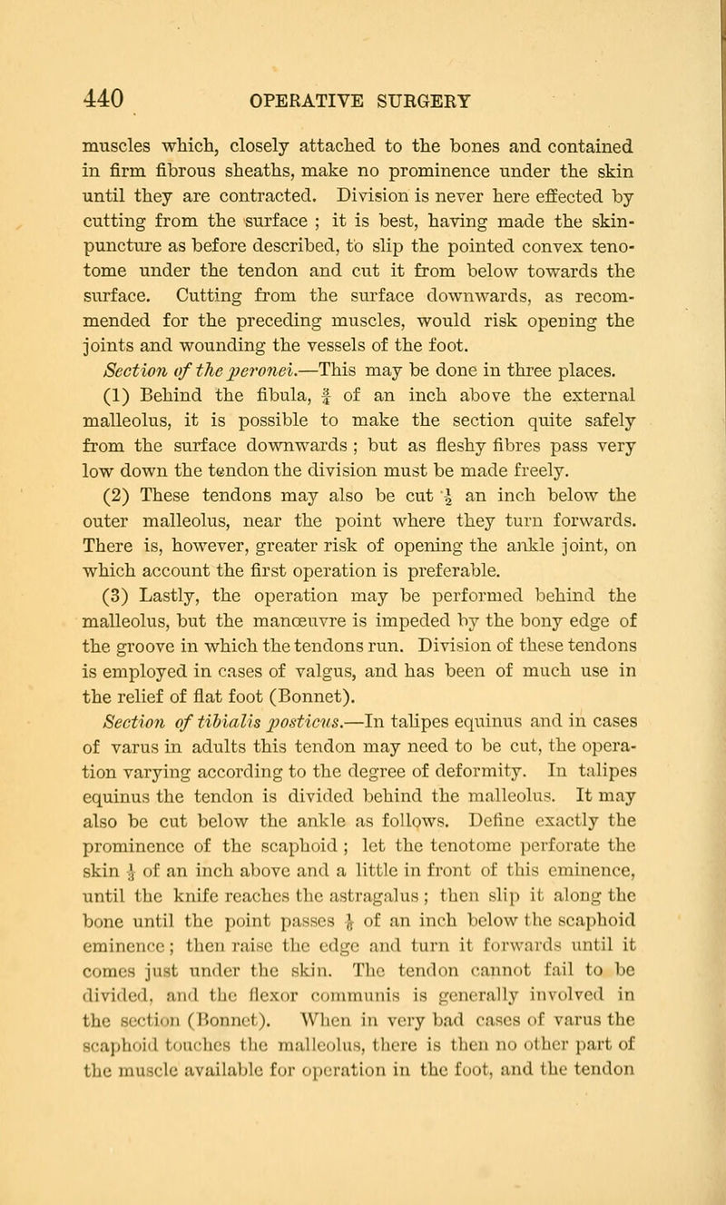 muscles whicli, closely attached to the bones and contained in firm fibrous sheaths, make no prominence under the skin until they are contracted. Division is never here effected by cutting from the surface ; it is best, having made the skin- puncture as before described, to slip the pointed convex teno- tome under the tendon and cut it from below towards the surface. Cutting from the surface downwards, as recom- mended for the preceding muscles, would risk opening the joints and wounding the vessels of the foot. Section of the peronei.—This may be done in three places. (1) Behind the fibula, f of an inch above the external malleolus, it is possible to make the section quite safely from the surface downwards ; but as fleshy fibres pass very low down the tendon the division must be made freely. (2) These tendons may also be cut \ an inch below the outer malleolus, near the point where they turn forwards. There is, however, greater risk of opening the ankle joint, on v^hich account the first operation is preferable. (3) Lastly, the operation may be performed behind the malleolus, but the manoeuvre is impeded by the bony edge of the groove in which the tendons run. Division of these tendons is employed in cases of valgus, and has been of much use in the relief of flat foot (Bonnet). Section of tibialis jjosticns.—In talipes equinus and in cases of varus in adults this tendon may need to be cut, the opera- tion varying according to the degree of deformity. In talipes equinus the tendon is divided behind the malleolus. It may also be cut below the ankle as follows. Define exactly the prominence of the scaphoid ; let the tenotome perforate the skin -J of an inch above and a little in front of this eminence, until the knife reaches the astragalus; then slip it along the bone until the point passes J of an inch below the scaphoid eminence; then raise the edge and turn it forwards until it comes just under the skin. The tendon cannot fail to be divided, and the flexor communis is generally involved in the section (lionnct). When in very bad cases of varus the scai)hoid touches tlie malleolus, there is then no other part of the muscle available f(jr o[)cration in the foot, and the tendon