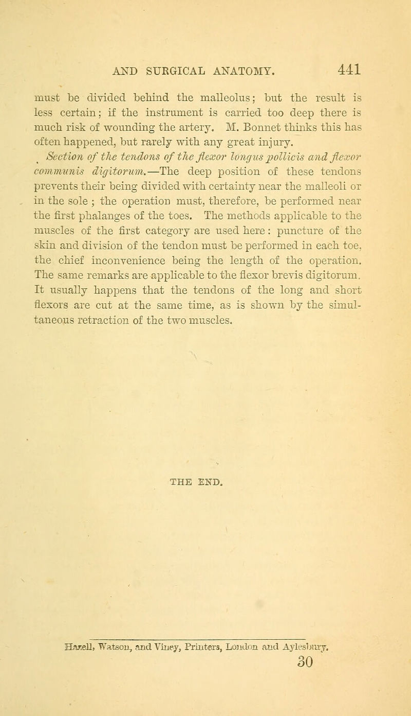 must be divided behind the malleolus; but the result is less certain; if the instrument is carried too deep there is much risk of wounding the artery. M. Bonnet thinks this has often happened, but rarely with any great injury. Section of the tendons of the flexor longus pollicis and flexor comiminis digitoruni.—The deep position of these tendons prevents their being divided with certainty near the malleoli or in. the sole ; the operation must, therefore, be performed near the first phalanges of the toes. The methods applicable to the muscles of the first category are used here: puncture of the skin and division of the tendon must be performed in each toe, the chief inconvenience being the length of the operation. The same remarks are applicable to the flexor brevis digitorum. It usually happens that the tendons of the long and short flexors are cut at the same time, as is shown by the simul- taneous retraction of the two muscles. THE END. B>ir.ell, Watson, and Viuey, Printers, London and Aylesbm-y. 30 '