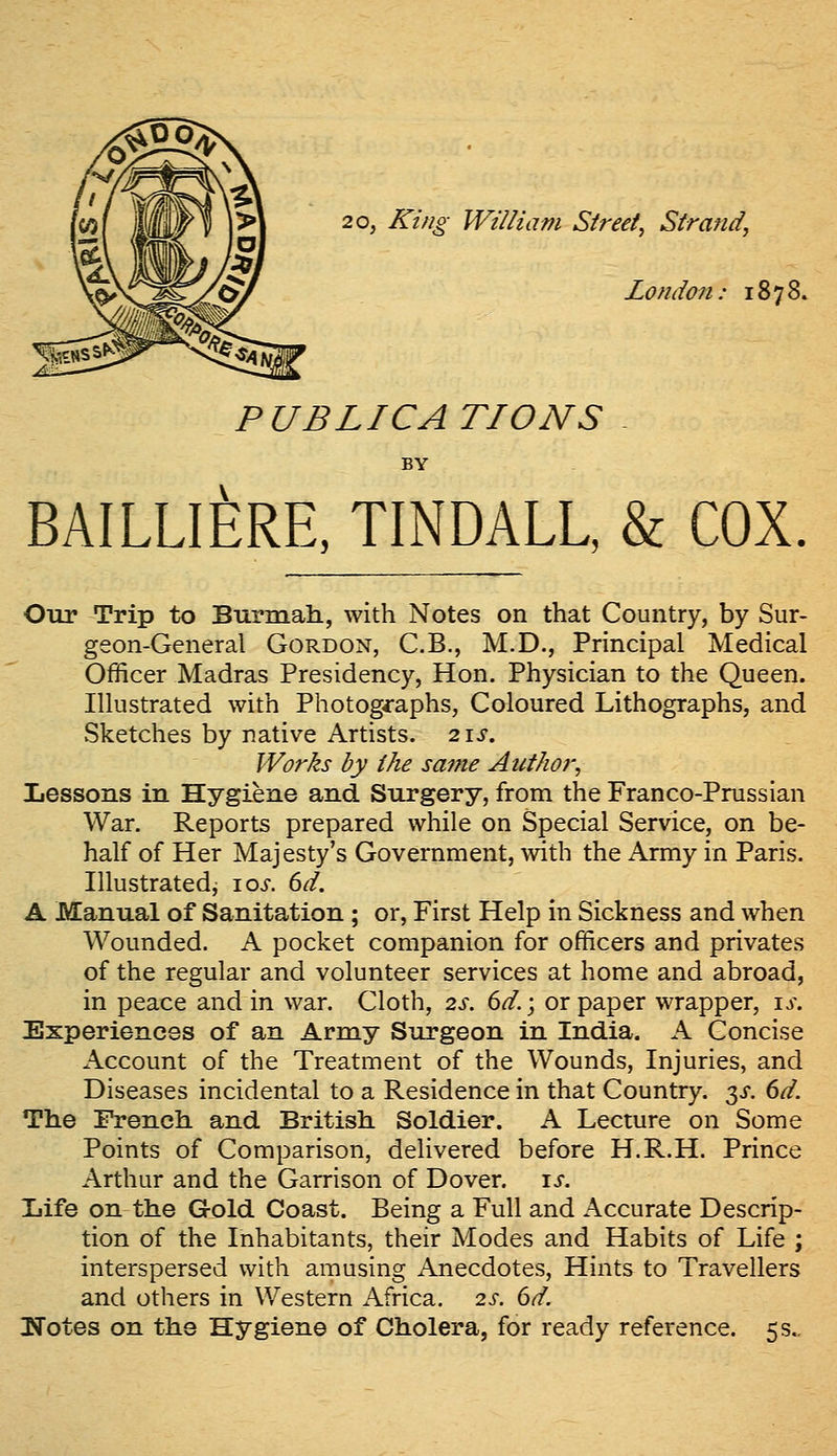 20, King William Street^ Strand, London: 1878. PUBLICATIONS BY BAILLIERE, TINDALL, & COX Our Trip to Burmali, with Notes on that Country, by Sur- geon-General Gordon, C.B., M.D., Principal Medical Officer Madras Presidency, Hon. Physician to the Queen. Illustrated with Photographs, Coloured Lithographs, and vSketches by native Artists. 2\s. Works by the same Author, Lessons in Hygiene and Surgery, from the Franco-Prussian War. Reports prepared while on Special Service, on be- half of Her Majesty's Government, with the Army in Paris. Illustrated, \os. 6d. A Manual of Sanitation ; or. First Help in Sickness and when Wounded. A pocket companion for officers and privates of the regular and volunteer services at home and abroad, in peace and in war. Cloth, 2s. 6d.; or paper wrapper, is. Experiences of an Army Surgeon in India. A Concise Account of the Treatment of the Wounds, Injuries, and Diseases incidental to a Residence in that Country. 3^. 6d. The French and British Soldier. A Lecture on Some Points of Comparison, delivered before H.R.H. Prince Arthur and the Garrison of Dover, is. Ijife on the Gold Coast. Being a Full and Accurate Descrip- tion of the Inhabitants, their Modes and Habits of Life ; interspersed with amusing Anecdotes, Hints to Travellers and others in Western Africa. 2s. 6d. ITotes on the Hygiene of Cholera, for ready reference. 5 s..