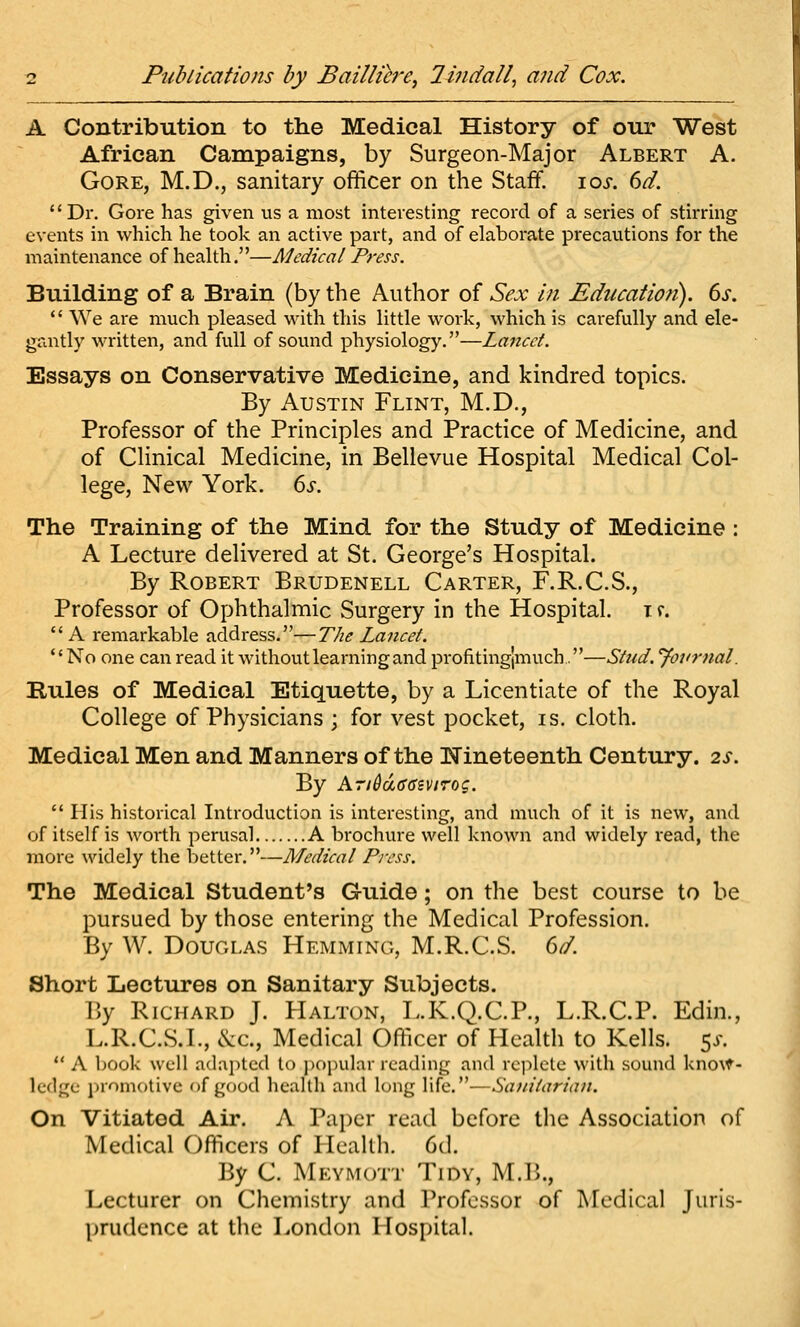 A Contribution to the Medical History of our West African Campaigns, by Surgeon-Major Albert A. Gore, M.D., sanitary officer on the Staff. loj-. (id. '' Dr. Gore has given us a most interesting record of a series of stirring events in which he took an active part, and of elaborate precautions for the maintenance of heakh.—Medical Press. Biiilding of a Brain (by the Author of Sex in Educaiiofi). 6s,  We are much pleased with this little work, which is carefully and ele- gantly written, and full of sound physiology.—Lancet. Essays on Conservative Medicine, and kindred topics. By Austin Flint, M.D., Professor of the Principles and Practice of Medicine, and of Clinical Medicine, in Bellevue Hospital Medical Col- lege, New York. 6s. The Training of the Mind for the Study of Medicine : A Lecture delivered at St. George's Hospital. By Robert Brudenell Carter, F.R.C.S., Professor of Ophthalmic Surgery in the Hospital, i r.  A remarkable address.—The Lancet. No one can read it without learning and profitinglmuch.—Stud, yoj'rnal. Rules of Medical Etiquette, by a Licentiate of the Royal College of Physicians ; for vest pocket, is. cloth. Medical Men and Manners of the Nineteenth Century. 2S. By A7i6d66ivirog. His historical Introduction is interesting, and much of it is new, and of itself is worth perusal A brochure well known and widely read, the more widely the better.—Medical Press. The Medical Student's Guide; on the best course to be pursued by those entering the Medical Profession. By W. Douglas Hemming, M.R.C.S. 6d. Short Lectures on Sanitary Subjects. By Richard J. Halton, L.K.Q.C.P., L.R.C.P. Edin., L.R.C.S.I., &c.. Medical Officer of Health to Kells. 5^.  A book well adai)tcd to i)opular reading and replete with sound kno\f^- ledge promotive of good health and long life.—Sanitarian. On Vitiated Air. A Paper read before tlie Association of Medical Officers of Health. 6(1. By C. Meymott Tidy, M.B., Lecturer on Chemistry and Professor of Medical Juris- prudence at the London Hospital.