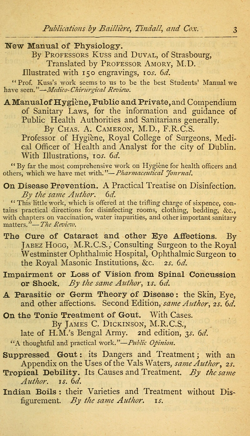 Kew Manual of Physiology. By Professors Kuss and Duval, of Strasbourg, Translated by Professor Amory, M.D. Illustrated with 150 engravings, \os. 6d. Prof. Kuss's work seems to us to be the best Students' Manual we have seen.''—Medico- Chiricrgical Review. A Manual of Hygiene, Public and Private, and Compendium of Sanitary Laws, for the information and guidance of Public Health Authorities and Sanitarians generally. By Chas. a. Cameron, M.D., F.R.C.S. Professor of Hygiene, Royal College of Surgeons, Medi- cal Officer of Health and Analyst for the city of Dublin. With Illustrations, loi. dd. By far the most comprehensive work on Hygiene for health officers and others, which we have met with.—Pharmaceutical Jonrnal. On Disease Prevention. A Practical Treatise on Disinfection. By the same Author. 6d. '■ This little work, which is offered at the trifling charge of sixpence, con- tains practical directions for disinfecting rooms, clothing, bedding, &c., with chapters on vaccination, water impurities, and other important sanitary matters.—The Review. The Cure of Cataract and other Eye Affections. By Jabez Hogg, M.R.C.S., Consulting Surgeon to the Royal Westminster Ophthalmic Hospital, Ophthalmic Surgeon to the Royal Masonic Institutions, &c. 2s. 6d. Impairment or Loss of Vision from Spinal Concussion or Shock. By the same Author, is. 6d. A Parasitic or Germ Theory of Disease: the Skin, Eye, and other affections. Second Edition, same Author, 2s. 6d. On the Tonic Treatment of Gout. With Cases. By James C. Dickinson, M.R.C.S., late of H.M.'s Bengal Army. 2nd edition, y. 6d. A thoughtful and practical work.—Fziblic Opinion. Suppressed Gout: its Dangers and Treatment; with an Appendix on the Uses of the Vals Waters, same Author, 2s. Tropical Debility. Its Causes and Treatment. By the same Author. -iS. 6d. Indian Boils : their Varieties and Treatment without Dis- figurement. By the same Author, is.