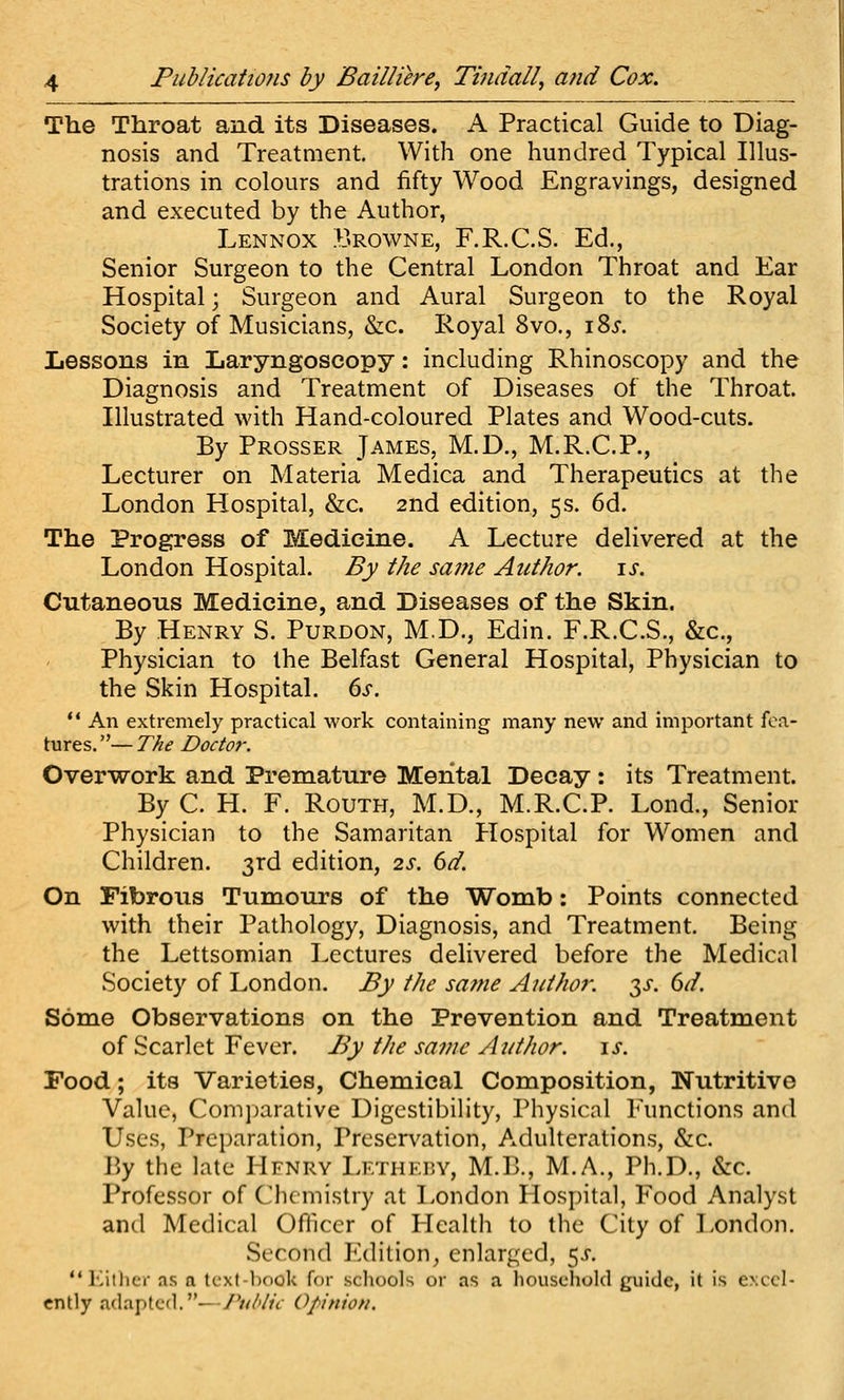 The Throat and its Diseases. A Practical Guide to Diag- nosis and Treatment. With one hundred Typical Illus- trations in colours and fifty Wood Engravings, designed and executed by the Author, Lennox Browne, F.R.C.S. Ed., Senior Surgeon to the Central London Throat and Ear Hospital; Surgeon and Aural Surgeon to the Royal Society of Musicians, &c. Royal 8vo., i8j. Lessons in Laryngoscopy: including Rhinoscopy and the Diagnosis and Treatment of Diseases of the Throat. Illustrated with Hand-coloured Plates and Wood-cuts. By Prosser James, M.D., M.R.C.P., Lecturer on Materia Medica and Therapeutics at the London Hospital, &c. 2nd edition, 5s. 6d. The Progress of Medicine. A Lecture delivered at the London Hospital. By the saf?ie Author. \s. Cutaneous Medicine, and Diseases of the Skin. By Henry S. Purdon, M.D., Edin. F.R.C.S., &c.. Physician to the Belfast General Hospital, Physician to the Skin Hospital, ds. *' An extremely practical work containing many new and important fea- tures.— The Doctor. Overwork and Premature Mental Decay : its Treatment. By C. H. F. RouTH, M.D., M.R.C.P. Lond., Senior Physician to the Samaritan Hospital for Women and Children. 3rd edition, 2s. 6d. On Fibrous Tumours of the Womb: Points connected with their Pathology, Diagnosis, and Treatment. Being the Lettsomian Lectures delivered before the Medical Society of London. By the sa^ne Author, y. 6d. Some Observations on the Prevention and Treatment of Scarlet Fever. By the sainc Author. \s. Food; its Varieties, Chemical Composition, Nutritive Value, Comjjarative Digestibility, Physical Functions and Uses, Preparation, Preservation, Adulterations, &c. By the late Hfnrv Lf.thkbv, M.B., M.A., Ph.D., &c. Professor of Chemistry at London Hospital, Food Analyst and Medical Officer of Health to the City of London. Second Edition, enlarged, 5J. lutlicr as a tcx(-book for schools or as a liousehold guide, it is e>.ccl- cntly adapted.—Public Opinion.