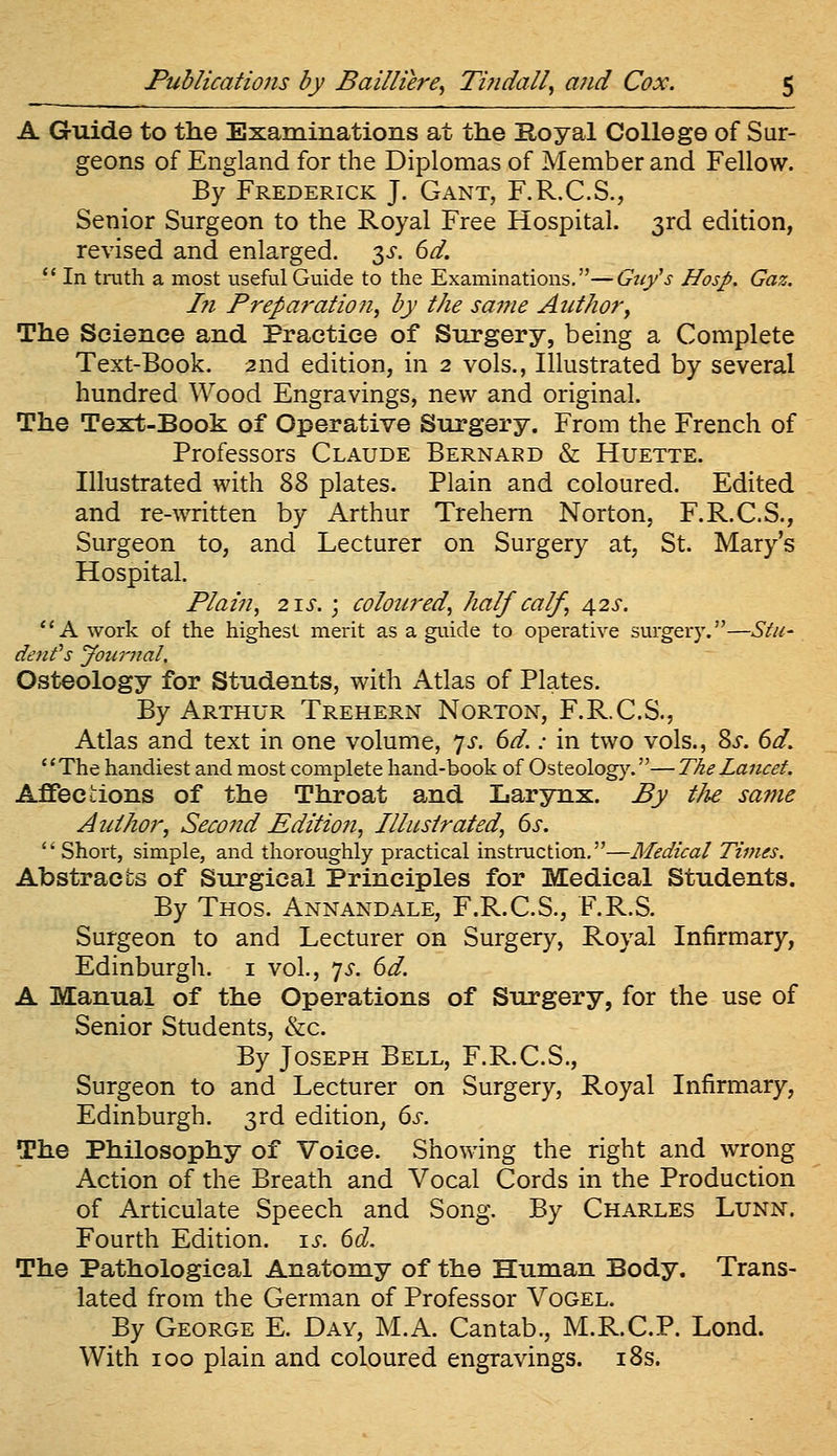 A Guide to the Examinations at the Koyal College of Sur- geons of England for the Diplomas of Member and Fellow. By Frederick J. Gant, F.R.C.S., Senior Surgeon to the Royal Free Hospital. 3rd edition, revised and enlarged. 3^-. 6^. *' In truth a most useful Guide to the Examinations,—Guy's Hosp. Gaz. I?i Preparation, by the same Author, The Science and Practice of Surgery, being a Complete Text-Book. 2nd edition, in 2 vols., Illustrated by several hundred Wood Engravings, new and original. The Text-Book of Operative Surgery. From the French of Professors Claude Bernard & Huette. Illustrated with 88 plates. Plain and coloured. Edited and re-written by Arthur Trehem Norton, F.R.C.S., Surgeon to, and Lecturer on Surgery at, St. Mary's Hospital. Plain, 2IJ-. ; coloured, half calf, 42s. A work of the highest merit as a guide to operative surgery.—S^u- dent's Jountal. Osteology for Students, with Atlas of Plates. By Arthur Trehern Norton, F.R.C.S., Atlas and text in one volume, y-f. (yd.: in two vols., 8i. 6^. The handiest and most complete hand-book of Osteology.—The Lancet. Affections of the Throat and Larynx. By tJie same Author, Second Edition, Illustrated, 6x.  Short, simple, and thoroughly practical instruction.—Medical Times, Abstracts of Surgical Principles for Medical Students. By Thos. Annandale, F.R.C.S., F.R.S. Surgeon to and Lecturer on Surgery, Royal Infirmary, Edinburgh, i vol., 7^. 6d. A Manual of the Operations of Surgery, for the use of Senior Students, &c. By Joseph Bell, F.R.C.S., Surgeon to and Lecturer on Surgery, Royal Infirmary, Edinburgh. 3rd edition, ds. The Philosophy of Voice. Showing the right and wrong Action of the Breath and Vocal Cords in the Production of Articulate Speech and Song. By Charles Lunn, Fourth Edition. \s. 6d, The Pathological Anatomy of the Human Body. Trans- lated from the German of Professor Vogel. By George E. Day, M.A. Cantab., M.R.C.P. Lond. With 100 plain and coloured engravings. i8s.