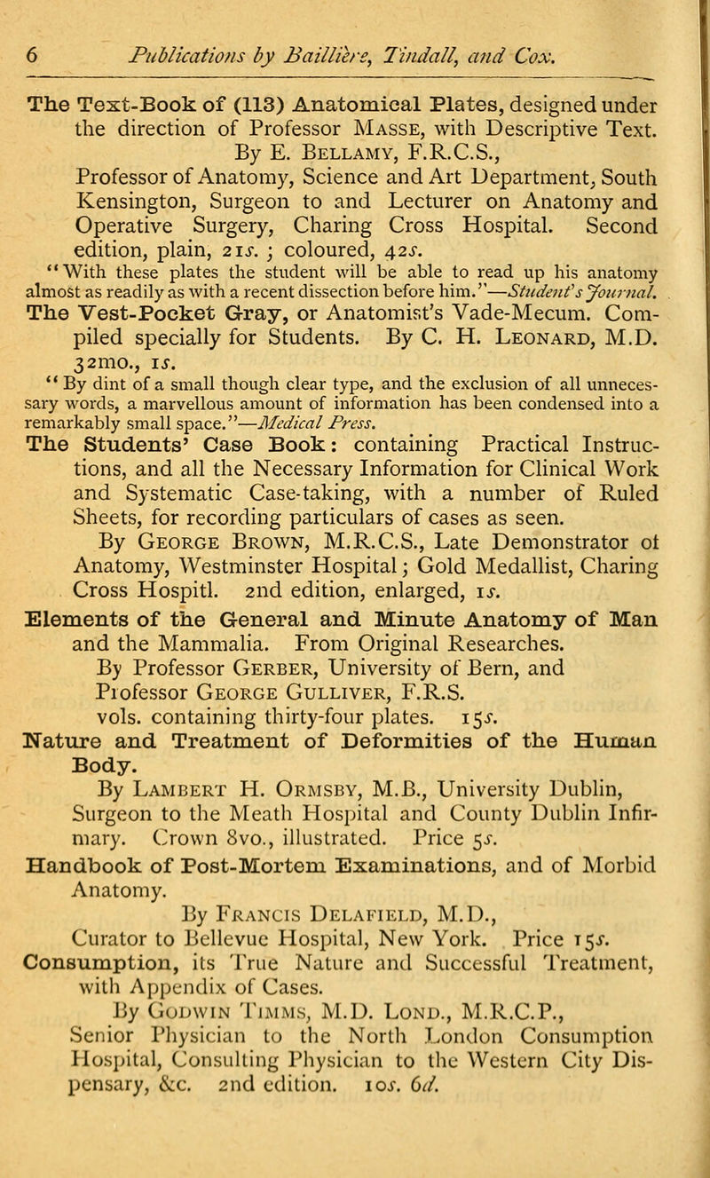 The Text-Book of (113) Anatomical Plates, designed under the direction of Professor Masse, with Descriptive Text. By E. Bellamy, F.R.C.S., Professor of Anatomy, Science and Art Departnient^ South Kensington, Surgeon to and Lecturer on Anatomy and Operative Surgery, Charing Cross Hospital. Second edition, plain, 2\s. ; coloured, 42^-. With these plates the student will be able to read up his anatomy almost as readily as with a recent dissection before him.''—SUident's Joitrnal. The Vest-Pocket Gray, or Anatomist's Vade-Mecum. Com- piled specially for Students. By C. H. Leonard, M.D. 32mo., i^. ** By dint of a small though clear type, and the exclusion of all unneces- sary words, a marvellous amount of information has been condensed into a remarkably small space,—Medical Press. The Students' Case Book: containing Practical Instruc- tions, and all the Necessary Information for CHnical Work and Systematic Case-taking, with a number of Ruled Sheets, for recording particulars of cases as seen. By George Brown, M.R.C.S., Late Demonstrator ot Anatomy, Westminster Hospital; Gold Medallist, Charing Cross Hospitl. 2nd edition, enlarged, \s. Elements of the General and Minute Anatomy of Man and the Mammalia. From Original Researches. By Professor Gerber, University of Bern, and Professor George Gulliver, F.R.S. vols, containing thirty-four plates. 15^. Nature and Treatment of Deformities of the Human Body. By Lambert H. Ormsby, M.B., University Dublin, Surgeon to the Meath Hospital and County Dublin Infir- mary. Crown 8vo., illustrated. Price ^s. Handbook of Post-Mortem Examinations, and of Morbid Anatomy. By Francis Delafield, M.D., Curator to Bellevue Hospital, New York. Price t5j-. Consumption, its True Nature and Successful Treatment, with Appendix of Cases. By Godwin Tjmms, M.D. Lond., M.R.C.P., Senior Pliysician to the North London Consumption Hosj)ital, Consulting Physician to the Western City Dis- pensary, &c. 2nd edition. \os. Gd.