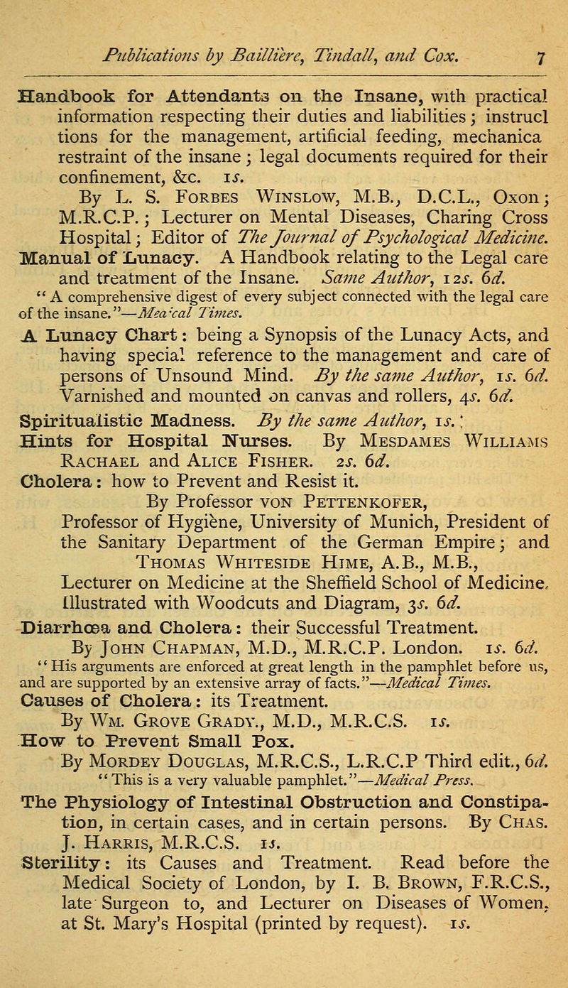 Handbook for Attendants on the Insane, with practical information respecting their duties and Habilities; instrucl tions for the management, artificial feeding, mechanica restraint of the insane; legal documents required for their confinement, &c. \s. By L. S. Forbes Winslow, M.B., D.C.L., Oxon; M.R.C.P.; Lecturer on Mental Diseases, Charing Cross Hospital; Editor of The Jour7ial of Psychological Medicine. Manual of Iiunacy. A Handbook relating to the Legal care and treatment of the Insane. Same Author, 12s. 6d.  A comprehensive digest of every subject connected with the legal care of the insane.—Mea'cal Times. A Lunacy Chart: being a Synopsis of the Lunacy Acts, and having special reference to the management and care of persons of Unsound Mind. By the same Author, \s. 6d. Varnished and mounted on canvas and rollers, 4^. 6d. Spiritualistic Madness. By the same Author, is.' Hints for Hospital Nurses. By Mesdames Williams Rachael and Alice Fisher. 2s. 6d. Cholera: how to Prevent and Resist it. By Professor von Pettenkofer, Professor of Hygiene, University of Munich, President of the Sanitary Department of the German Empire; and Thomas Whiteside Hime, A.B., M.B., Lecturer on Medicine at the Sheffield School of Medicine. Illustrated with Woodcuts and Diagram, 3^^. 6d. Diarrhoea and Cholera: their Successful Treatment. By John Chapman, M.D., M.R.C.P. London, is. 6d. His arguments are enforced at great length in the pamphlet before us, and are supported by an extensive array of facts.—Medical Times, Causes of Cholera: its Treatment. By Wm. Grove Grady., M.D., M.R.C.S. i^. How to Prevent Small Pox. By Mordey Douglas, M.R.C.S., L.R.C.P Third edit, 6^. *' This is a very valuable pamphlet.—Medical Press. The Physiology of Intestinal Obstruction and Constipa- tion, in certain cases, and in certain persons. By Chas. J. Harris, M.R.C.S. is. Sterility: its Causes and Treatment. Read before the Medical Society of London, by I. B. Brown, F.R.C.S., late Surgeon to, and Lecturer on Diseases of Women, at St. Mary's Hospital (printed by request), is.