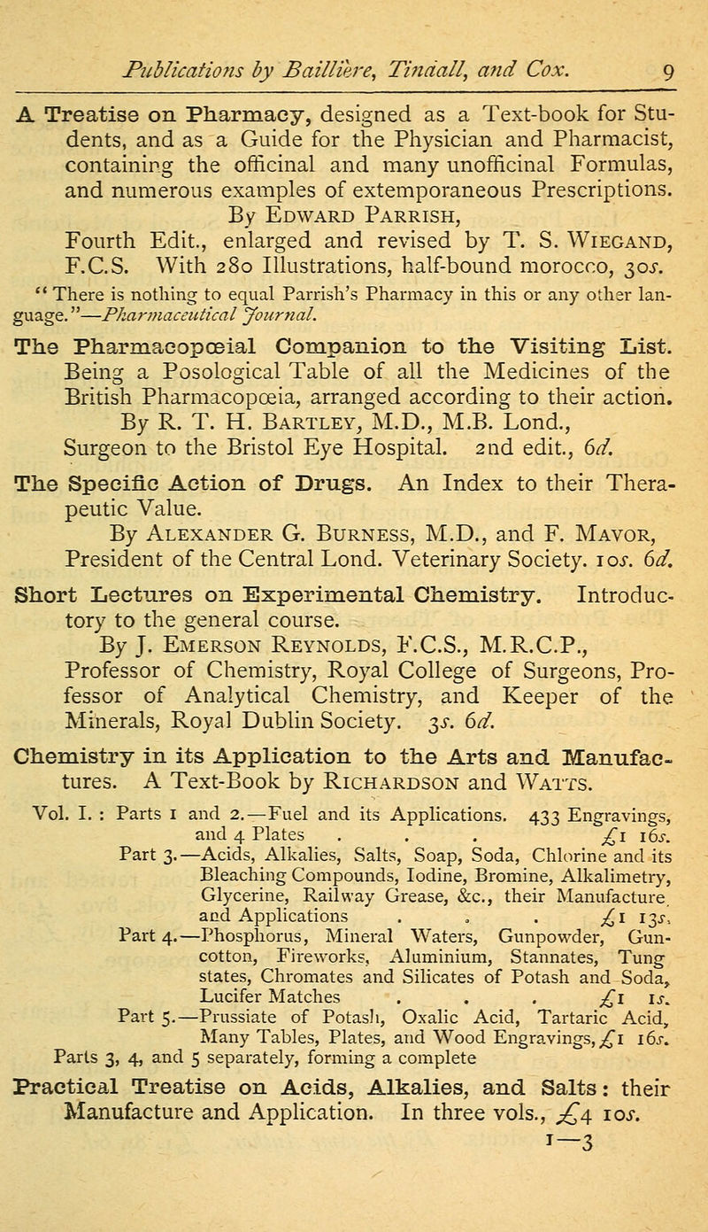 A Treatise on Pharmacy, designed as a Text-book for Stu- dents, and as a Guide for the Physician and Pharmacist, containing the officinal and many unofficinal Formulas, and numerous examples of extemporaneous Prescriptions. By Edward Parrish, Fourth Edit., enlarged and revised by T. S. Wiegand, F.C.S. With 280 Illustrations, half-bound morocco, t^os.  There is nothing to equal Parrish's Pharmacy in this or any other lan- guage. —Pkarmaceutical Journal. The PharmacopcEial Companion to the Visiting List. Being a Posological Table of all the Medicines of the British Pharmacopoeia, arranged according to their action. By R. T. H. Bartley, M.D., M.B. Lend., Surgeon to the Bristol Eye Hospital. 2nd edit., dd. The Specific Action of Drugs. An Index to their Thera- peutic Value. By Alexander G. Burness, M.D., and F. Mayor, President of the Central Lond. Veterinary Society. \os. 6d, Short Lectures on Experimental Chemistry. Introduc- tory to the general course. By J. Emerson Reynolds, F.C.S., M.R.C.P., Professor of Chemistry, Royal College of Surgeons, Pro- fessor of Analytical Chemistry, and Keeper of the Minerals, Royal Dublin Society, y. 6d. Chemistry in its Application to the Arts and Manufac- tures. A Text-Book by Richardson and Watts. Vol. I. : Parts I and 2.—Fuel and its Applications. 433 Engravings, and 4 Plates . . . ;^i 16^-. Part 3.—Acids, Alkalies, Salts, Soap, Soda, Chlorine and its Bleaching Compounds, Iodine, Bromine, Alkalimetry, Glycerine, Railway Grease, &c., their Manufacture, and Applications . » . ^i 13^-, Part 4.—Phosphorus, Mineral Waters, Gunpowder, Gun- cotton, Fireworks, Aluminium, Stannates, Tung states, Chromates and Silicates of Potash and Soda, Lucifer Matches . . . £1 is^ Part 5.—Prussiate of Potasli, Oxalic Acid, Tartaric Acid, Many Tables, Plates, and Wood Engravings,;^! 16^-. Parts 3, 4, and 5 separately, forming a complete Practical Treatise on Acids, Alkalies, and Salts: their Manufacture and Application. In three vols., £^ 10s. 1—3