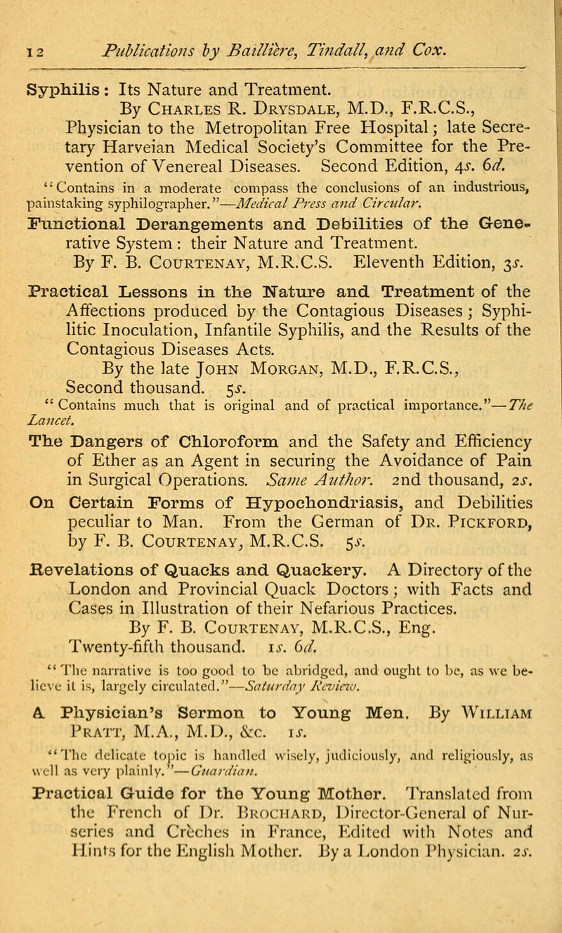 Syphilis : Its Nature and Treatment. By Charles R. Drysdale, M.D., F.R.C.S., Physician to the Metropolitan Free Hospital; late Secre- tary Harveian Medical Society's Committee for the Pre- vention of Venereal Diseases. Second Edition, 4^*. 6d, '' Contains in a moderate compass the conclusions of an industrious, painstaking syphilographer.—Medical Press and Circular. Functional Derangements and Debilities of the Gene- rative System : their Nature and Treatment. By F. B. CouRTENAY, M.R.C.S. Eleventh Edition, 3^. Practical Lessons in the Nature and Treatment of the Affections produced by the Contagious Diseases; Syphi- litic Inoculation, Infantile Syphilis, and the Results of the Contagious Diseases Acts. By the late John Morgan, M.D., F.R.C.S., Second thousand, ^s.  Contains much that is original and of practical importance.—The Lancet. The Dangers of Chloroform and the Safety and Efficiency of Ether as an Agent in securing the Avoidance of Pain in Surgical Operations. Same Author. 2nd thousand, 2s. On Certain Forms of Hypochondriasis, and Debilities peculiar to Man. From the German of Dr. Pickford, by F. B. Courtenay, M.R.C.S. 5^. Hevelations of Quacks and Quackery. A Directory of the London and Provincial Quack Doctors; with Facts and Cases in Illustration of their Nefarious Practices. By F. B. Courtenay, M.R.C.S., Eng. Twenty-fifth thousand. i^\ dd.  Tlic narrative is too good to be abridged, and ought to be, as we be- lic\e it is, largely circulated.—Saturday Kevie^v. k. Physician's Sermon to Young Men. By William Pratt, M.A., M.D., eVc. \s. The delicate tojiic is handled wisely, judiciously, .and religiously, as well as very plainly. '—Giiardiati. Practical Guide for tho Young Mother. Translated from the Frcncli of Dr. Brociiard, Dircctor-Cicneral of Nur- series and Creches in France, Edited with Notes and Hints for the English Mother. J3y a London Physician. 2s.