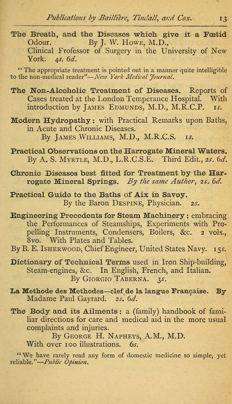 The Breath, and the Diseases which give it a Foetid Odour. By J. W. Howe, M.D., Clinical Professor of Surgery in the University of New York. 4>f. dd. *' The appropriate treatment is pointed out in a manner quite intelligible to the non-medical reader—N'eiv York Medical Journal. The Non-Alcoholic Treatment of Diseases. Reports of Cases treated at the London Temperance Hospital. With introduction by James Edmunds, M.D., M.R.C.P. i^. Modern Hydropathy: with Practical Remarks upon Baths, in Acute and Chronic Diseases. By James Williams, M.D., M.R.C.S. \s. Practical Observations on the Harrogate Mineral Waters. By A. S. Myrtle, M.D., L.R.C.S.E. Third Edit., 2s. 6d. Chronic Diseases best fitted for Treatment by the Har- rogate Mineral Springs. By the same Author^ 2s. 6d. Practical Guide to the Baths of Aix in Savoy. By the Baron Despine, Physician. 2s. ^Engineering Precedents for Steam Machinery : embracing the Performances of Steamships, Experiments with Pro- pelling Instruments, Condensers, Boilers, &c. 2 vols., 8vo. With Plates and Tables. By B. E. ISHERWOOD, Chief Engineer, United States Navy. 15^-. Dictionary of Technical Terms used in Iron Ship-building, Steam-engines, &c. In English, French, and Italian. By Giorgio Taberna. y. Xa Methode des Methodes—clerde la langue Francaise. By Madame Paul Gayrard. 2s, 6d. The Body and its Ailments: a (family) handbook of fami- liar directions for care and medical aid in the more usual complaints and injuries. By George H. Napheys, A.M., M.D. With over 100 illustrations. 6s. We have rarely read any form of domestic medicine so simple, yet reliable.—Public Opinion.