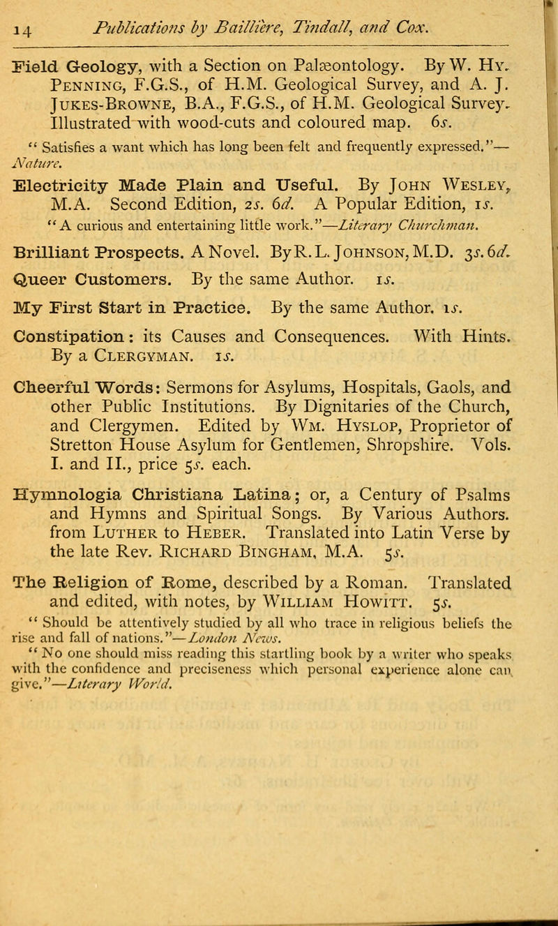 Field Geology, with a Section on PalEcontology. By W. Hy, Penning, F.G.S., of H.M. Geological Survey, and A. J. Jukes-Browne, B.A., F.G.S., of H.M. Geological Survey. Illustrated with wood-cuts and coloured map. ds.  Satisfies a want which has long been felt and frequently expressed.— A'aho-e. Electricity Made Plain and Useful. By John Wesley,. M.A. Second Edition, 2s. 6d. A Popular Edition, is. ** A cm-ious and entertaining little work.—Literary Clmrchman. Brilliant Prospects. A Novel. ByR.L. Johnson, M.D. 3^.6^, Queer Customers. By the same Author, is. My First Start in Practice. By the same Author. \s. Constipation: its Causes and Consequences. With Hints. By a Clergyman, is. Cheerful Words: Sermons for Asylums, Hospitals, Gaols, and other Pubhc Institutions. By Dignitaries of the Church, and Clergymen. Edited by Wm. Hyslop, Proprietor of Stretton House Asylum for Gentlemen, Shropshire. Vols. I. and II., price ^s. each. Hymnologia Christiana Latina; or, a Century of Psalms and Hymns and Spiritual Songs. By Various Authors, from Luther to Heber. Translated into Latin Verse by the late Rev. Richard Bingham, M.A. ^s. The Religion of Rome, described by a Roman. Translated and edited, with notes, by William Howitt. 5^.  Should be attentively studied by all who trace in religious beliefs the rise and fall of nations.—London A'cws. ** No one should miss reading this startling book by a writer who speaks with the confidence and precisencss which personal experience alone can, give.—Lxterary Wor!d.