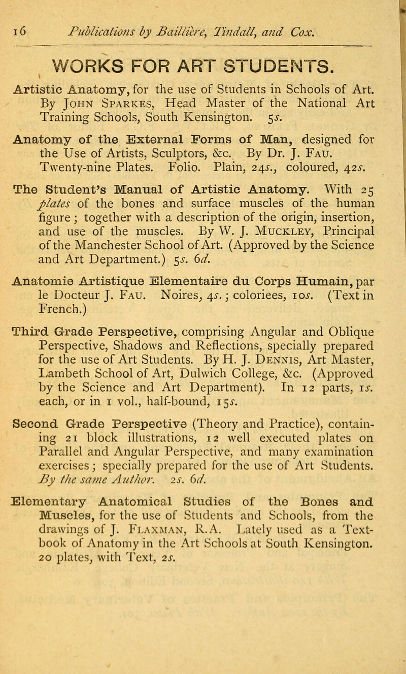 WORKS FOR ART STUDENTS. Artistic Anatomy, for the use of Students in Schools of Art. By John Sparkes, Head Master of the National Art Training Schools, South Kensington. 5^-. Anatomy of the External Forms of Man, designed for the Use of Artists, Sculptors, &c. By Dr. J. Fau. Twenty-nine Plates. Folio. Plain, 24^., coloured, 425-. The Student's Manual of Artistic Anatomy. With 25 plates of the bones and surface muscles of the human figure ; together with a description of the origin, insertion, and use of the muscles. By W. J. Muckley, Principal of the Manchester School of Art. (Approved by the Science and Art Department.) 5^. 6^. Anatomic Artistique Elementaire du Corps Humain, par le Docteur J. Fau. Noires^ 4^-.; coloriees, ioj-. (Text in French.) Third Grade Perspective, comprising Angular and Oblique Perspective, Shadows and Reflections, specially prepared for the use of Art Students. By H. J. Dennis, Art Master, Lambeth School of Art, Dulwich College, &c. (Approved by the Science and Art Department). In 12 parts, \s. each, or in i vol., half-bound, 15^-. Second Grade Perspective (Theory and Practice), contain- ing 21 block illustrations, 12 well executed plates on Parallel and Angular Perspective, and many examination exercises; specially prepared for the use of Art Students. By tJie sa7ne AutJioi: 2s. 6d. Elementary Anatomical Studies of the Bones and Muscles, for the use of Students and Schools, from the drawings of J. FlaXiMAN, R.A, Lately used as a Text- book of Anatomy in the Art Schools at South Kensington. 20 plates, with Text, 2s.