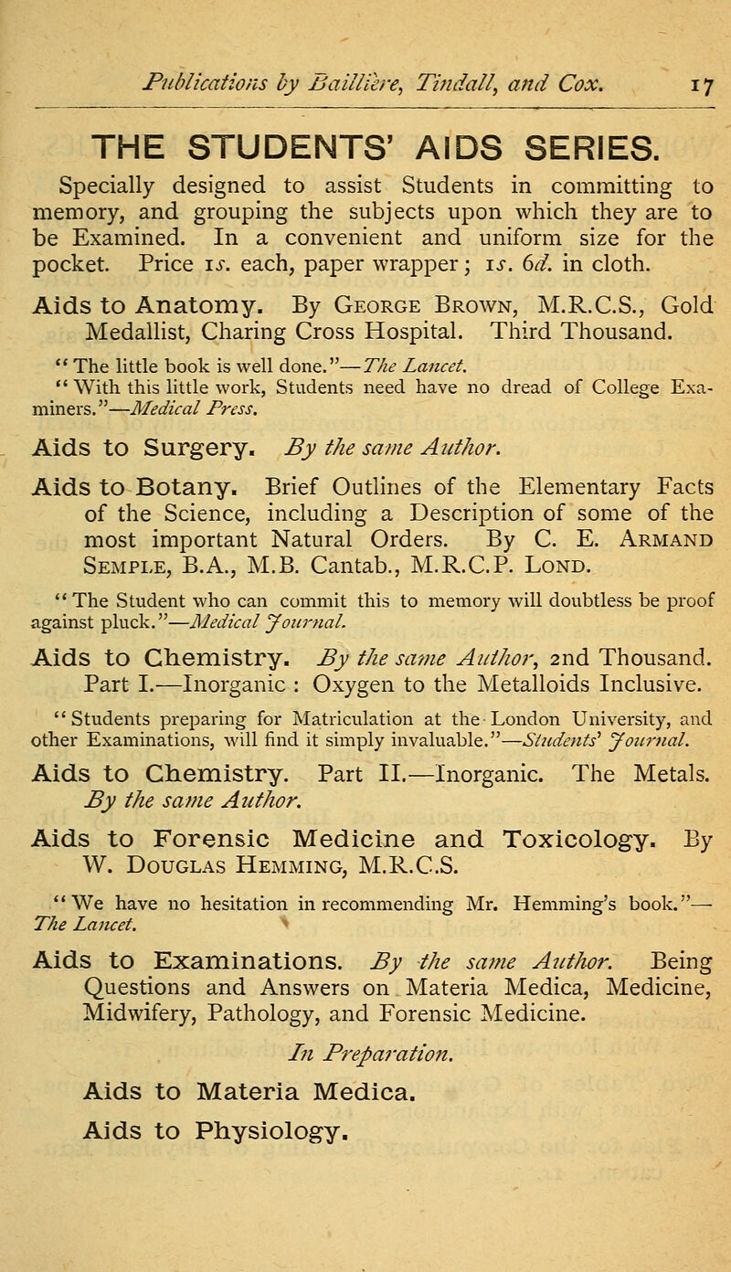 THE STUDENTS' AIDS SERIES. Specially designed to assist Students in committing to memory, and grouping the subjects upon which they are to be Examined. In a convenient and uniform size for the pocket. Price is. each, paper wrapper; is. 6d. in cloth. Aids to Anatomy. By George Brown, M.R.C.S., Gold Medallist, Charing Cross Hospital. Third Thousand. ** The little book is well done.—The Lancet.  With this little work, Students need have no dread of College Exa- miners.—Medical Press. Aids to Surgery, By the same Author. Aids to Botany. Brief Outlines of the Elementary Facts of the Science, including a Description of some of the most important Natural Orders. By C. E. Armand Semple, B.A., M.B. Cantab., M.R.C.P. Lond. **The Student who can commit this to memory will doubtless be proof against pluck.—Medical Journal. Aids to Clieniistry. By the same Author, 2nd Thousand. Part I.—Inorganic : Oxygen to the Metalloids Inclusive. Students preparing for Matriculation at the-London University, and other Examinations, will find it simply invaluable.—SUidents'' Jonrnal. Aids to Chemistry. Part II.—Inorganic. The Metals. By the same Author. Aids to Forensic Medicine and Toxicology. By W. Douglas Hemming, M.R.C.S. We have no hesitation in recommending Mr. Hemming's book.— The Lancet. Aids to Examinations. By the same Author. Being Questions and Answers on Materia Medica, Medicine, Midwifery, Pathology, and Forensic Medicine. Ifi Preparation. Aids to Materia Medica. Aids to Physiology.