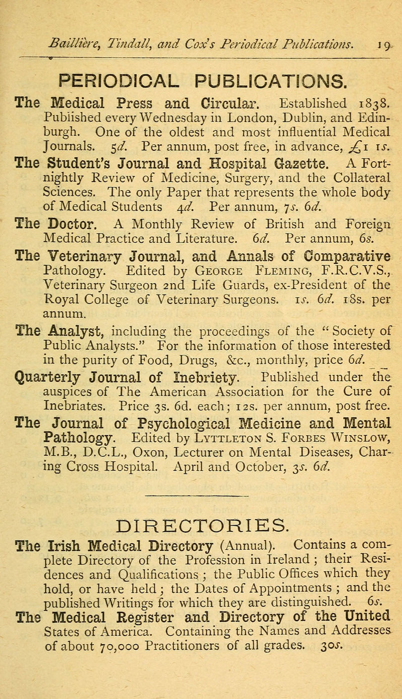 Bailliere, Tindali, and Cox's Periodical PiiMications. \ 9. PERIODICAL PUBLICATIONS. The Medical Press and Circular. Established 1838. Published every Wednesday in London, Dublin, and Edin- burgh. One of the oldest and most influential Medical Journals. 5^. Per annum, post free, in advance, ;jQ\ is. The Student's Journal and Hospital Gazette. A Fort- nightly Review of Medicine, Surgery, and the Collateral Sciences. The only Paper that represents the whole body of Medical Students 4^. Per annum, yj-. dd. The Doctor. A Monthly Review of British and Foreign Medical Practice and Literature, dd. Per annum, ds. The Veterinary Journal, and Annals of Comparative Pathology. Edited by George Fleming, F.R.C.V.S., Veterinary Surgeon 2nd Life Guards, ex-President of the Royal College of Veterinary Surgeons, i^r. 6^. i8s. per annum. The Analyst, including the proceedings of the  Society of Public Analysts. For the information of those interested in the purity of Food, Drugs, &c., monthly, price dd. _ ^ Quarterly Journal of Inebriety. Published under the auspices of The American Association for the Cure of Inebriates. Price 3s. 6d. each; 12s. per annum, post free. The Journal of Psychological Medicine and Mental Pathology. Edited by Lyttleton S. Forbes Winslow, M.B., D.C.L., Oxon, Lecturer on Mental Diseases, Char- ing Cross Hospital. April and October, 3^-. dd. DIRECTORIES. The Irish Medical Directory (Annual). Contains a coni- plete Directory of the Profession in Ireland ; their Resi- dences and QuaUfications ; the Public Offices which they hold, or have held; the Dates of Appointments ; and the published Writings for which they are distinguished, ds. The Medical Register and Directory of the United States of America. Containing the Names and Addresses of about 70,000 Practitioners of all grades. 30^-.