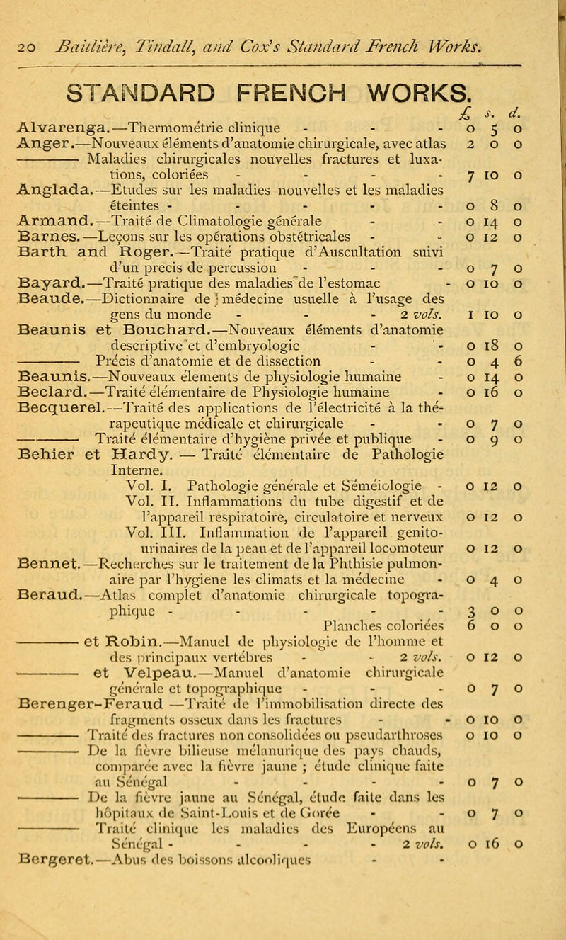 2 O d. 0 1 7 lo 0 o 8 0 o 14 O 12 0 0 o 7 O lO 0 0 I lO 0 o i8 o 4 o 14 0 16 0 6 0 0 0 7 0 9 0 0 20 Baidiere, Tindall, and Cox^s Standard French Works. STAMDARD FRENCH WORKS. Anger.—Nouveaux elements d'anatomie chirurgicale, avecatlas Maladies chirurgicales nouvelles fractures et luxa- tions, coloriees . _ . . Anglada.—Etudes sur les maladies nouvelles et les maladies eteintes - - - - - Armand.—Traite de Climatologie generale Barnes. —Lecons sur les operations obstetricales Barth and Roger.—Traite pratique d'Auscultation suivi d'un precis de percussion . - . Bayard.—Traite pratique des maladies'de I'estomac Beaude.—Dictionnaire dejmedecine usuelle a I'usage des gens du monde - - - 2 vols. Beaunis et Bouchard.—Nouveaux elements d'anatomie descriptive 'et d'embryologic Precis d'anatomie et de dissection Beaunis.—Nouveaux elements de physiologic humaine Beclard.—Traite elementaire de Physiologie humaine Becquerel.—Traite des applications de I'electricite a la the- rapeutique medicale et chirurgicale Traite elementaire d'hygiene privee et publique Behier et Hardy. — Traite elementaire de Pathologic Interne. Vol. I. Pathologic generale et Semeiologie - 0120 Vol, II. Inflammations du tube digestif et dc I'appareil respiratoire, circulatoire et nerveux o 12 o Vol. III. Inflammation de I'appareil genito- urinaires de la peau et de I'appareil locomoteur o 12 o Bennet.—Recherches sur le traitement de la Phthisic pulmon- aire par I'hygiene les climats et la medecine - 040 Beraud.—Atlas complet d'anatomie cliirurgicale topogra- phifjuc - - - - -300 Planches coloriees 600 et Robin.—Manuel de physiologie de rhomme et des principaux vertcbres - - 2 vols. ■ o 12 o et Velpeau.—Manuel d'anatomie chirurgicale generale et lopographique - - -070 Berenger-Feraud —Traite ile rimmobilisalion directc des fragments osscux dans les fractures - - o 10 O Traite (les fractures nonconsolidees on pscudarthroses o lo o De la fievre bilieuse melanurique des pays chauds, comjian'c avec la fievre jaune ; etude clinique faite au Senegal - - - - o 7 O • De la fievre jaune au Senegal, elude faite dans les liopitaux de Saint-Louis et de Ooree - -070 Traite clini([uc les maladies des Europeens au Senegal - - - - 2 vols. O 16 O Bcrgeret.—Abus des boissons alcooliques