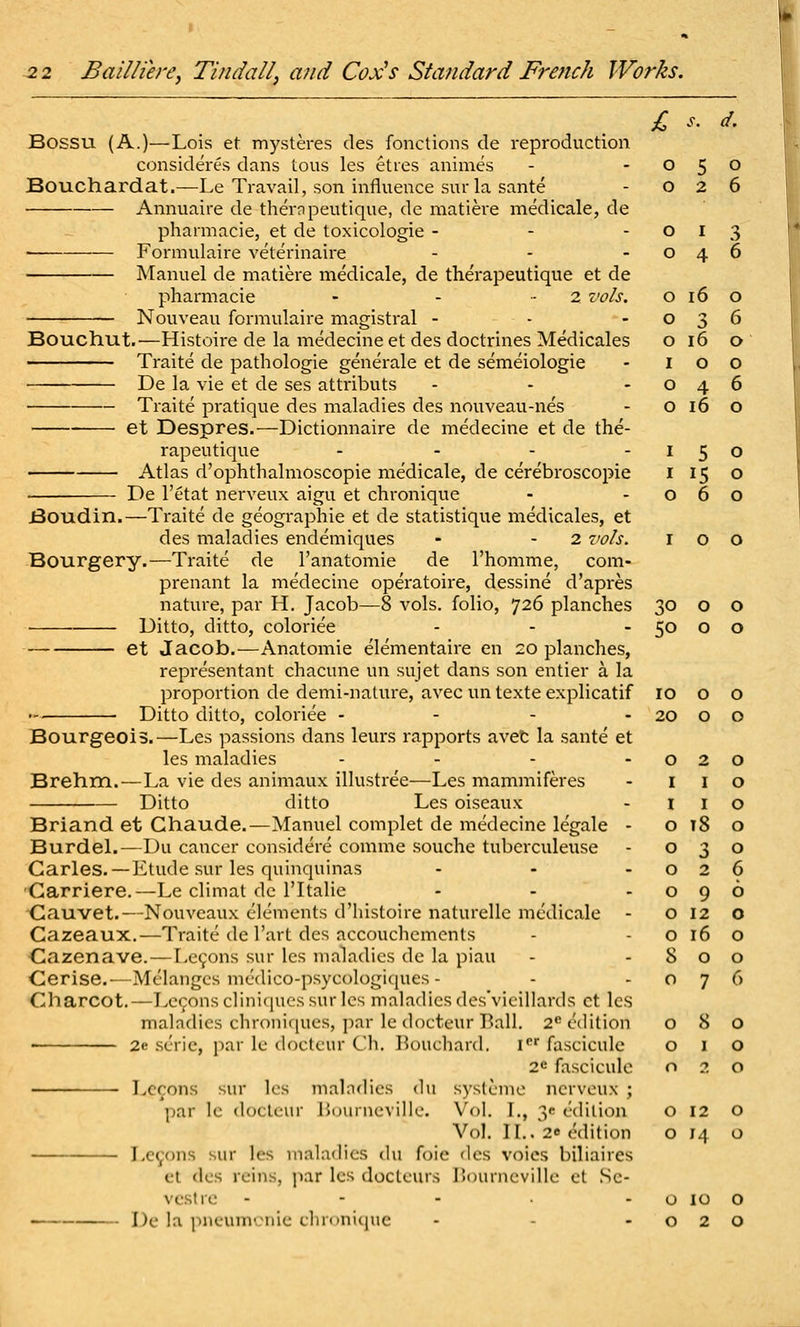 Bossu (A.)—Lois et mysteres des fonctions de reproduction consideres dans tons les eties animes Bouchardat.—Le Travail, son influence surla sante Annuaire de theropeutique, de matiere medicale, de pharmacie, et de toxicologic - ■ ■— Formulaire veterinaire Manuel de matiere medicale, de therapeutique et de pharmacie - - - 2 vols. Nouveau formulaire magistral - Bouchut.—Histoire de la medecine et des doctrines Medicales Traite de pathologie generale et de semeiologie De la vie et de ses attributs Traite pratique des maladies des nouveau-nes et Despres.—Dictionnaire de medecine et de the- rapeutique .... Atlas d'ophthalmoscopie medicale, de cerebroscopie De I'etat nerveux aigu et chronique Boudin.—Traite de geographic et de statistique medicales, et des maladies endemiques - - 2 vols. Bourgery.—Traite de I'anatomie de I'homme, com- prenant la medecine operatoire, dessine d'apres nature, par H. Jacob—8 vols, folio, 726 planches Ditto, ditto, coloriee et Jacob.—Anatomic elementaire en 20 planches, representant chacune un sujet dans son entier a la proportion de demi-nature, avec un texte explicatif Ditto ditto, coloriee - - - - Bourgeois.—Les passions dans leurs rapports avet la sante et les maladies .... Brehm.—La vie des animaux illustree—Les mammiferes Ditto ditto Les oiseaux Briand et Ghaude.—Manuel complet de medecine legale - BurdeL—Du cancer considere comme souche tuberculeuse Carles.—Etude sur les quinquinas 'Garriere.—Le climat de ITtalie ■Cauvet.—Nouveaux elements d'histoire naturellc medicale - Gazeaux,—Traite de I'art des accouclicmcnts Cazenave. — Lemons sur les maladies de la piau Cerise.—Melanges medico-psycologiques - Charcot.—Tx^onscliniquessurles maladies des'vieillards ct les maladies chroniques, par le docteur Ball. 2* edition • 2e scric, par le docteur Ch. Bouchard. I«' fascicule 2e fascicule Ixcons sur les maladies du s3'stcnic nerveux ; par le docteur Bournevilie. Vol. I., 3e (.'diiion Vol. II., 26 edition Lemons sur les maladies du foie des voics biliaircs et des reins, jiar les docleurs r>()urneville et Sc- vesfrc - - - . . . De la pneuni'.Miie cliinniciuc £ 0 s 0 0 2 6 0 I .s 0 4 6 0 16 0 0 3 6 0 16 0 I 0 0 0 4 6 0 16 0 I 5 0 I !■; 0 0 6 0 30 0 0 50 0 0 10 0 0 20 0 0 0 I 2 0 0 I I 0 0 t8 0 0 3 0 0 2 6 0 9 0 0 12 0 0 16 0 8 0 0 0 7 6 0 8 0 0 I 0 0 2 0 0 12 0 0 H 0 0 10 0 0 2 0