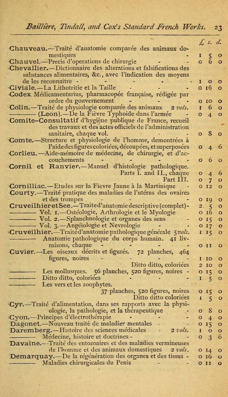 Chauveau.—Traite d'anatomie comparee des animaux do- mestiques -15 Ghauvel.—Precis d'operations de chirurgie - - o 6 Chevallier.—Dictionnaire des alterations et falsifications des substances alimentaires, &c., avec I'indication des moyens de les reconnaitre - - - - -10 'Civiale.—La Lithotritie et la Taille - - -016 Codex Medicamentarius, phaiTaacopee fran9aise, redigee par ordre dii gouvemement - - - o 10 Colin.—Traite de physiologic comparee des animaux 2 vols. i 6 (Leon).—De la Fievre Typhoide dans I'armee - 04 Comite-Consultatif d'hygiene publique de France, recueil des travaux et des actes officiels de I'administration sanitaire, chaque vol. • -08 Comte.—Structure et physiologic de I'homme, demontrees a I'aide des figures coloriees,decoupees,etsuperposees o 4 Corlieu.—Aide-memoire de medecine, de chirurgie, et d'ac- couchements - - - -06 GorniL et Ranvier.—Manuel d'histologie pathologique. Parts I. and II., chaque Part III. -Cornilliac.—Etudes sur la Fievre Jaune a la Martinique Courty.—Traite pratique des maladies de I'uterus des ovaires et des trompes - - - Cruveilhier et See.—Traite d'anatomie descriptive (complet) - Vol. I.—Osteologie, Arthrologie et le Myologie Vol. 2.—Splanchnologie et organes des sens ■ Vol. 3.—Angeiologie et Nevrologie ■Cruveilhier.—-Traited'anatomie pathologique generale 5 vols. Anatomic pathologique du corps humain. 41 liv- raisons, chaque - - - . Cuvier.—Les oiseaux decrits et figures. 72 planches, 464 figures, noires - - . . Ditto ditto, coloriees Les mollusques. 56 planches, 520 figures, noires - Ditto ditto, coloriees Les vers et les zoophytes. 37 planches, 520 figures, noires Ditto ditto coloriees •Cyr.—Traite d'alimentation, dans ses rapports avec la physi- ologic, la pathologic, et la therapeutique 'Gyon.—Principes d'electrotherapie . _ . Dagonet.—Nouveau traite de maladier mentales - Daremberg.—Histoire des sciences medicales • 2 vols. Medecine, histoire et doctrines - Davaine.—Traite des entozoaires et des maladies vermineuses de rhomme et des animaux domestiques 2 vols. Dexnarquay.—De la regeneration des organes et des tissus - 0 4 0 7 0 12 0 19 2 5 0 16 0 i.S 0 17 ^ 15 0 11 I 10 2 10 0 15 I 5 0 15 I 5 0 8 0 4 0 15 I 0 0 3 0 14 0 16