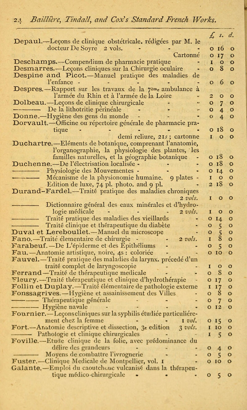 £ s. d. Depaul.—Le9ons de clinique obstetricale. redigees par M. le docteur De Soyre 2 vols. - - - o 16 o Cartonne o 17 o Deschamps.—Compendium de pharmacie pratique - 100 Desmarres.—Le9ons cliniques sur la Chirurgie oculaire - 080 Despine and Picot.—Mamiel pratique des maladies de I'enfance - - - - -060 Despres.—Rapport sur les travaux de la j^^e ambulance a I'armee du Rhin et a I'armee de la Loire  200 Dolbeau.—Le9ons de clinique chirurgicale -  O 7 o ■ De la lithotritie perineale - - -040 Donne,—Hygiene des gens du nionde - - -040 Dorvault.—Officine ou repertoire generale de pharmacie pra- tique - - - - - o 18 o demi reliure, 2is ; cartonne 100 Duchartre.—Elements debotanique, comprenant I'anatomie, I'organographie, la physiologic des plantes, ' les families naturelles, et la geographic botanique - 0180 Duchenne.—De I'electrisation localisee - - - o 18 o ■ Physiologic des Mouvementes - - - o 14 o Mecanisme de la physionomie humaine. 9 plates - 100 Edition de luxe, 74 pi. photo, and 9 pi. - 2 18 O Durand-Fardel.—Traite pratique des maladies chroniques 2 vo/s. I o o Dictionnaire general des eaux minerales et d'hydro- logie mcdicale - - - 2 vo/s. I O o Traite pratique des maladies des vieillards - o 14 o Traite clinique et therapeutique du diabete - 050 Duval et Lereboullet.—Manuel du microscope - 050 Fano.—Traite elementaire de chirurgie - - 2 vols. 180 Farabeuf. —De L'epiderme et des Epitheliums - -050 Fau.—Anatomic artistique, noire, 4s: coloriee - - o lo o Fauvel.—Traits pratique des maladies du larynx, precede d'un traite complet de laryngoscopie - - I o o Ferrand—Traite de therapeutique mcdicale - -080 Vleury.—Traite therapeutique et clinique d'hydrotherapie • O 17 o Follin et Duplay.—Traite c4ementaire de pathologic exlerne i 17 o Fonssagrives. — Hygiene et assainissement des Villes - 080 Therapeutique generale - -070 Hygiene navale - - - - o 12 o Fournier. — Le9onscUniques sur la syphilis etudiee particuliere- ment chez la fcmme - - i z'o/. 015 o Fort.—Anatomic descriptive et dissection, 3e edition 3 vo/s. I lo O I'athologie ct clinique chirurgicales - 150 Foville.—Etude cliniriue de la folic, avec prfidominancc du delire des grandeurs - - -040 Moycns de combatlre I'ivrogneric - -050 Fuster.—Clinir|iie Mcdicale de Montpellicr, vol. I - o 10 o Galante.—Emploi du caoutcliouc vulcanis'; dans la thC'rapeu- liquc medico-chirurgicale - • -050