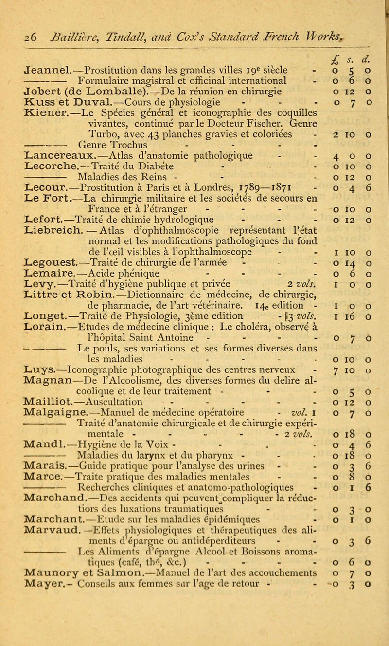 £ s. d. Jeannel.—Prostitution dans les grandes villes 19^ siecle - 050 Formulaire magistral et officinal international - 060 Jobert (de Lomballe).—De la reunion en chirurgie 0120 K.USS et Duval.—Cours de physiologie - - -070 Kiener.—Le Species general et iconographie des coquilles vivantes, continue par le Docteur Fischer. Genre Turbo, avec 43 planches gravies et coloriees - 2 10 O Genre Trochus - - - - Lancereaux.—Atlas d'anatomie pathologique Lecorche.—Traite du Diabete Maladies des Reins - Lecour.—Prostitution a Paris et a Londres, 1789—1871 Le Fort.—La chirurgie militaire et les societes de secours en France et a I'etranger - - - . Lefort.—Traite de chimie hydro] ogique - - . Liebreich.—Atlas d'ophthalmoscopie representant I'etat normal et les modifications pathologiques du fond de I'ceil visibles a I'ophthalmoscope JLegouest.—Traite de chirurgie de I'armee Lemaire.—Acide phenique - - - . Levy.—Traite d'hygiene publique et privee 2 vols. Littre et Robin.—Dictionnaire de medecine, de chirurgie, de pharmacie, de I'art veterinaire. I4e edition - Longet.—Traite de Physiologie, 3eme edition -13 vols. Lorain.—Etudes de medecine clinique : Le cholera, observe a I'hopital Saint Antoine - - - . Le pouls, ses variations et ses formes divei^ses dans les maladies . . - . . Luys.—Iconographie photographique des centres nerveux Magnan—De I'Alcoolisme, des diverses formes du delire al- coolique et de leur traitement - Mailliot.—Auscultation ..... Malgaigne.—Manuel de medecine operatoire - vol. i Traite d'anatomie chirurgicale et de chirurgie experi- mentale - - - - - 2 vols. Mandl.—Hygiene de la Voix - - . - Maladies du larynx et du pharynx - Marais.—Guide pratique pour I'analyse des urines Marce.—Traite pratique des maladies mentales Recherches cliniques et anatomo-pathologiques Marchand.—Des accidents qui peuvent^compliquer la reduc- tiors des luxations traumatiques Marchant.—Etude sur les maladies (ipidemiques Marvaud. —P^ffcls physiologiqucs ct thurapcutiques des ali- ments d'ej^argne ou anlidcperditeurs Les Aliments d'cpargne Alcool et Boissons aroma- tifiues (caf6, tb^ ike.) - Maunory et Salmon.—Manuel dc I'art des accouchemcnts Mayer.- Conscils aux femmes sur I'age de retour - 4 0 0 0 10 0 0 12 0 0 4 6 0 10 0 0 12 0 I 10 0 0 14 0 0 6 0 I 0 0 I 0 0 I 16 0 0 7 0 0 10 0 7 10 0 0 5 0 0 12 0 0 7 0 0 18 0 0 4 6 0 18 0 0 3 6 0 8 0 0 I 6 0 3 0 0 I 0 0 3 6 0 6 0 0 7 0 0 3 0