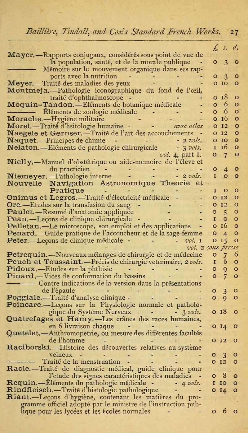 £ s. d. Mayer.—Rapports conjugaux, consideres sous point de vue de la population, sante, et de la morale publique - 030 Memoire sur le mouvement organique dans ses rap- ports avec la nutrition . . . - Meyer.—Traite des maladies des yeux Montmeja.—Pathologic iconographique du fond de I'oeil, traite d'ophthalmoscope - ■■ - - Moquin-Tandon.—Elements de botanique medicale Elements de zoologie medicale Morache.—Hygiene militaire Morel.—Traite d'hsitologie humaine - - avec atlas Naegele et Gernser.—Traite de I'art des accouchements - Naquet.—Principes de chimie - - -2. vols. Nelaton.—Elements de pathologic chirurgicale - 3 vols. vol. 4, part I. Nielly.—Manuel d'obstetrique ou aide-memoire de I'eleve et du practicien - - - - Niemeyer.—Pathologic interne - - - 2 vols. Nouvelle Navigation Astronomique Theorie et Pratique . . . - - Onimus et Legros.—Traite d'electricite medicale - Ore.—Etudes sur la transfusion du sang - Paulet.—Resume d'anatomie appliquee Pean.—Legons de cliniquc chirurgicale - Pelletan.—Le microscope, son emploi et des applications Penard.—Guide pratique de I'accoucheur et de la sage-femme Peter,—Lecons de clinique medicale - - - vol. i vol. 2 Petrequin.—Nouveaux melanges de chirargie et de m^decine Peuch et Toussaint.—Precis de chirurgie veterinaire, 2 vols. Pidoux.—Etudes sur la phthisic . . . . Pinard.—Vices de conformation du bassins Contre indications de la version dans la presentations de I'epaule .... Poggiale.—Traite d'analyse clinique - - - - Poincare.—Lemons sur la Physiologic normale et patholo- gique du Systeme Nerveux - - 3 vols. o 18 o Quatrefages et Hamy.—Les cranes des races humaines, en 6 livraison chaque - - - - o 14 o Quetelet.—Anthromopetrie, ou mesuredes differentes facultes de I'homme - - - - -0120 Raciborski.—Histoire des decouvertes relatives au systeme veineux - - - - - -030 Traite de la menstruation - - - - o 12 o Racle.—Traite de diagnostic medical, guide clinique pour I'etude des signes caracteristiques des maladies - 080 Requin.—Elements du pathologie medicale - - 4 vols. i 10 o Rindfleisch.—Traite d'histologie pathologique - - o 14 o Riant.—Le9ons d'hygiene, coutenant les matieres du pro- gramme officiel adopte par le ministre de instruction pub- lique pour les lycees et les ecoles normales - -060 0 3 0 0 10 0 0 18 0 0 6 0 0 6 0 0 16 0 0 12 0 0 12 0 0 10 0 I 16 0 0 7 0 0 4 0 I 0 0 I 0 0 0 12 0 0 12 0 0 5 0 I 0 0 0 16 0 0 4 0 0 15 0 sous pi-esse 0 7 6 I 6 0 0 9 0 0 7 0 0 3 0 0 9 0