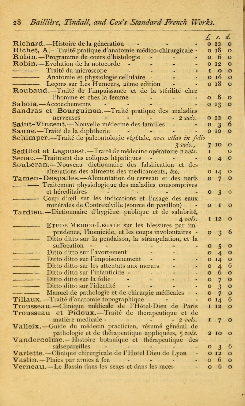 Richard,—Histoire de la generation Richet, A.—Traite pratique d'anatomie medico-chirurgicale Robin.—Proo:ramme du couvs d'histologie Robin.—Evolution de la notocorde Ti'aite du microscope • Anatomic et physiologic cellulaire - LeQons sur Les Humeurs, 2eme edition Roubaud.—Traite de I'impuissance et de la sterilite chez I'homme et chez la femme Saboia.—Accouchements . . - . Sandras et Bourguinon.—Traite pratique dcs maladies nervcuses - - - - 2 vol Saint-Vincent.—Nouvelle medecine des families Sanne.—Traite de la diphtheric - - . Schimper.—Traite dc paleontologie vegetale, avcc atlas in folio 3 vols., Sedillot et Legouest.—Traite de medecine operatoire 2 vols. Senac.—Traitment dcs coliques hepatiques Souberan.—Nouveau dictionnaire des falsification et des alterations des aliments des medicaments, &c. Tamen-Despalles.—Alimentation du cerveau et des nerfs Traitement physiologique des maladies consomptives et hereditaires .... Coup d'oeil sur les indications et I'usage des eaux muierales de Contrexeville (source du pavilion) Tardieu.—Dictionnaire d'hygiene publique et de salubrite, 4 vols. . Etude Medico-Legale sur les blessures par im- prudence, I'homicide, et les coups involontaires - Ditto ditto sur la pendaison, la strangulation, et la suffocation - - Ditto ditto sur I'avortement Diito ditto sur I'impoisonnemcnt ... Ditto ditto sur les attentats aux moeurs Ditto ditto sur I'infanticide ... - Ditto ditto sur la folic .... Ditto ditto sur I'identite .... Manuel de pathologic et dc chirurgie medicales Tillaux.—Traite d'anatomie topographicjuc Trousseau.—Clinique medicale dc riiutel-Dieu de Paris Trousseau et Pidoux.—Traite dc thcrai)cutique ct de maticre medicale - - • - 2 7>ols. Valleix.—Guide du medecin jiracticicn, resume general de pathologic ct dc therapeutique appliquees, 5 vols. Vandercolme.— llistoirc botauique et therapeutique des salscpareillcs . . . . . Varlette.—Clini([uc chirurgicale de ITIotel Dicu de Lyon Vaslin. —Plaies par amies a feu ... - Verneau.—Lc Bassin dans les sexes el dans les races £ o o o o o o s. d. 12 o I 12 O 0 3 6 0 5 0 0 4 0 0 14 0 0 4 6 0 6 0 0 7 0 0 3 0 0 7 0 0 14 6 I 12 0 2 10 o