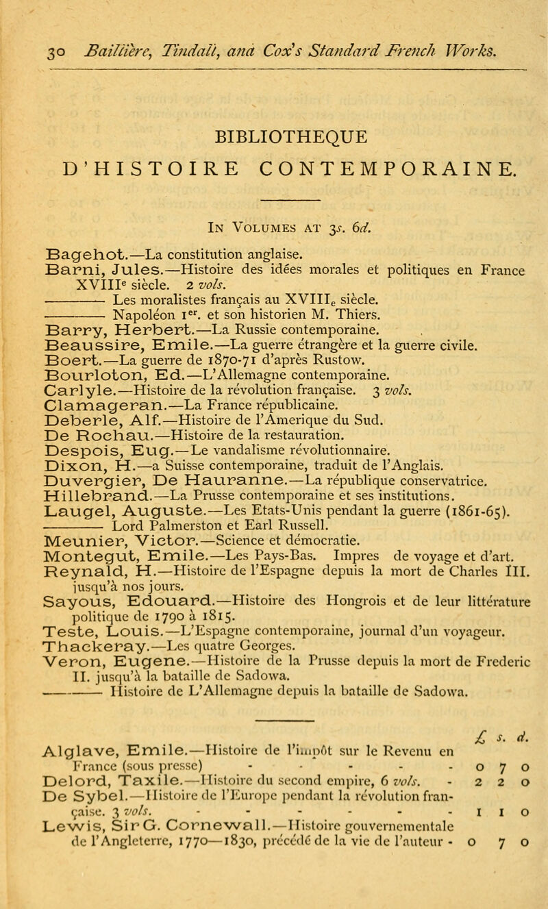 BIBLIOTHEQUE D'HISTOIRE CONTEMPORAINE. In Volumes at 3^-. dd. Bagehot.—La constitution anglaise. Barni, Jules.—Histoire des idees morales et politiques en France XVIII« siecle. 2 vols. Les moralistes fran9ais au XVIlie siecle. Napoleon i^'. et son historien M. Thiers. Barry, Herbert.—La Russie contemporaine. Beaussire, Emile.—La giterre etrangere et la guerre civile. Boert.—La guerre de 1870-71 d'apres Rustow. Bourloton, Ed.—L'Alleniagne contemporaine. Carlyle.—Histoire de la revolution fran9aise. 3 vols. Clamageran.—La France republicaine. Deberle, Alf.—Histoire de TAmerique du Sud. De Roeliau.—Histoire de la restauration. Despois, Eug.—Le vandalisme revolutionnaire. Dixon, H.—a Suisse contemporaine, traduit de I'Anglais. Duvergier, De Hauranne.—La republique conservatrice. Hillebrand.—La Prusse contemporaine et ses institutions. Laugel, Auguste.—Les Etats-Unis pendant la guerre (1861-65). Lord Palmerston et Earl Russell. Meunier, Victor.—Science et democratie. Montegut, Emile.—Les Pays-Bas. Impres de voyage et d'art. Reynald, H.—Plistoire de I'Espagnc depuis la mort de Charles III. iusqu'a nos jours. Sayous, Edouard.—Histoire des Hongrois et de leur litterature politique de 1790 a 1815. Teste, Louis.—L'Espagne contemporaine, journal d'un voyageur. Thackeray.—Les quatre Georges. Veron, Eugene.—Histoire de la Prusse depuis la mort de Frederic II. jusqu'a la bataille de Sadowa. Histoire dc L'Alleniagne depuis la bataille de Sadowa. £ s. d. Alglave, Emile.—Histoire de I'iuioAt sur le Revcnu en France (sous prcssc) - • - - -070 Delord, Taxile.—Histoire du second empire, 6 zw/j-. - 220 De Sybel. — Histoire de I'liuropc pendant la r<^volution fran- (;aisc. 3 vols. - - - - - - I I O Lewis, SirG. Cornewall.—Histoire gouvcrncmcntale de I'Anglctcrrc, 1770—1830, precede dc la vie dc I'auteur - 070