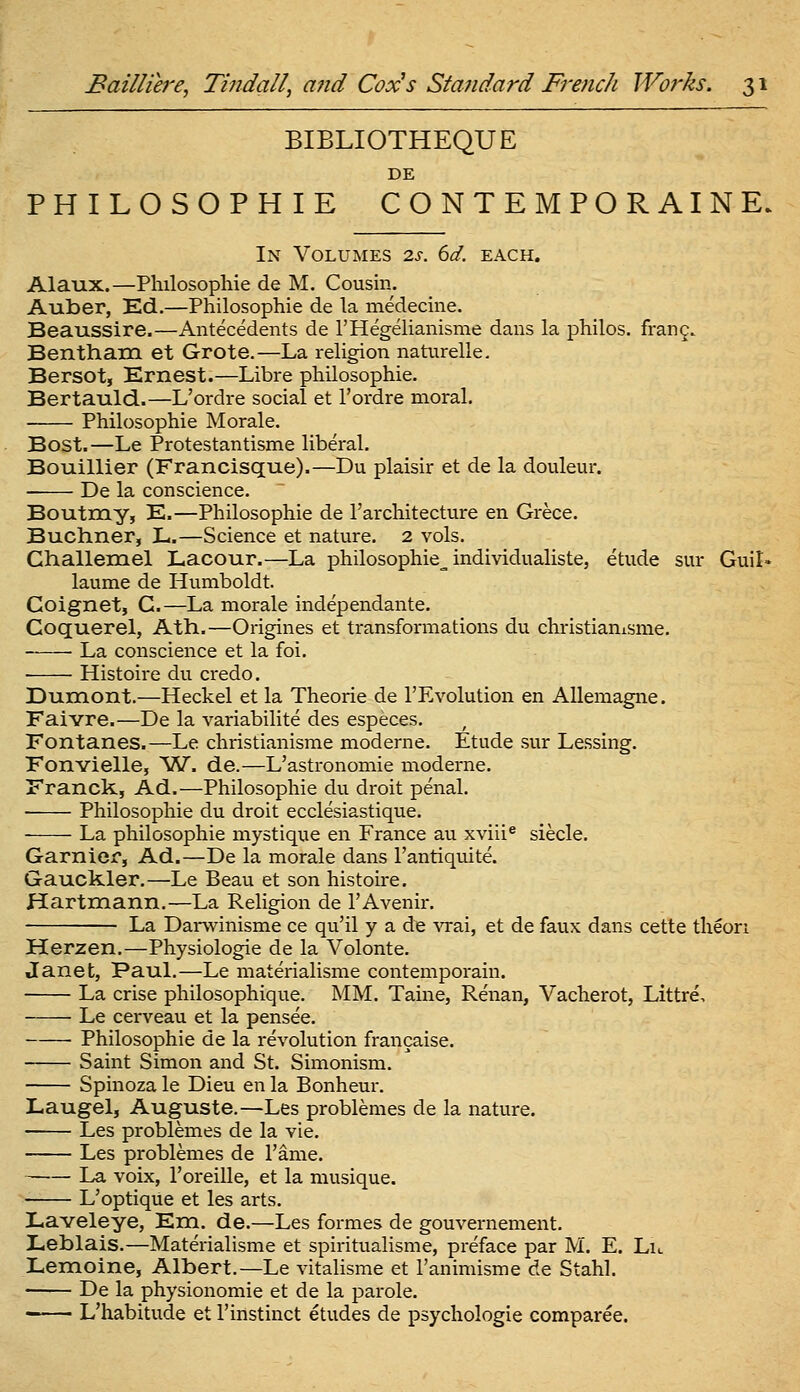 BIBLIOTHEQUE DE PHILOSOPHIE CONTEMPORAINE. In VolUxMes 2s. 6d. each. Alaux.—Plulosophie de M. Cousin. Auber, Ed.—Philosophic de la medecine. Beaussire.—Antecedents de rHegelianisme dans la philos. fran^. Bentham et Grote.—La religion naturelle. Bersot, Ernest.—Libre philosophic. Bertauld.—L'ordre social et I'ordre moral, Philosophic Morale. Bost.—Le Protestantisme liberal. Bouillier (Francisque).—Du plaisir et de la douleur. De la conscience. Boutray, E.—Philosophic de I'architecture en Grecc. Buchner, L.—Science et nature. 2 vols. Challemel Lacour.—La philosophie^ individualiste, etude sur Guil- laume de Humboldt. Goignet, C.—La morale independantc. Goquerel, Ath.—Origines et transformations du christianisme. La conscience et la foi, Histoire du credo. Dumont.—Heckel et la Theorie de TEvolution en AUemagne. Faivre.—De la variabilite des especes. Fontanes.—Le christianisme modernc. Etude sur Lessing. Fonvielle, 'VI. de.—L'astronomie modernc. Franck, Ad.—Philosophic du droit penal. Philosophic du droit ecclesiastique. La philosophic mystique en France au xviii* siecle. Garnier, Ad.—De la morale dans I'antiquite. Gauckler.—Le Beau et son histoire. Hartmann.—La Religion de I'Avcnir. La Darvvinismc ce qu'il y a de ^Tai, et de faux dans cette theori Herzen.—Physiologic de la Volonte. Janet, Paul.—Le materialisme contemporain. La crise philosophiquc, MM. Taine, Renan, Vacherot, Littre, Le cervcau et la pensec. ■ Philosophic de la revolution francaise. Saint Simon and St. Simonism, Spinoza le Dieu en la Bonheur. Laugelj Auguste.—Les problemes de la nature. Les problemes de la vie. Les problemes de Tame. La voix, Toreille, et la musiquc. L'optique et les arts. Laveleye, Em. de.—Les formes de gouvernement. Leblais.—Materialisme et spirituaHsme, preface par M. E. Lu Lemoine, Albert.—Le vitalisme et Tanimismc de Stahl. De la physionomic et de la parole. L'habitude et I'instinct etudes de psychologie comparee.