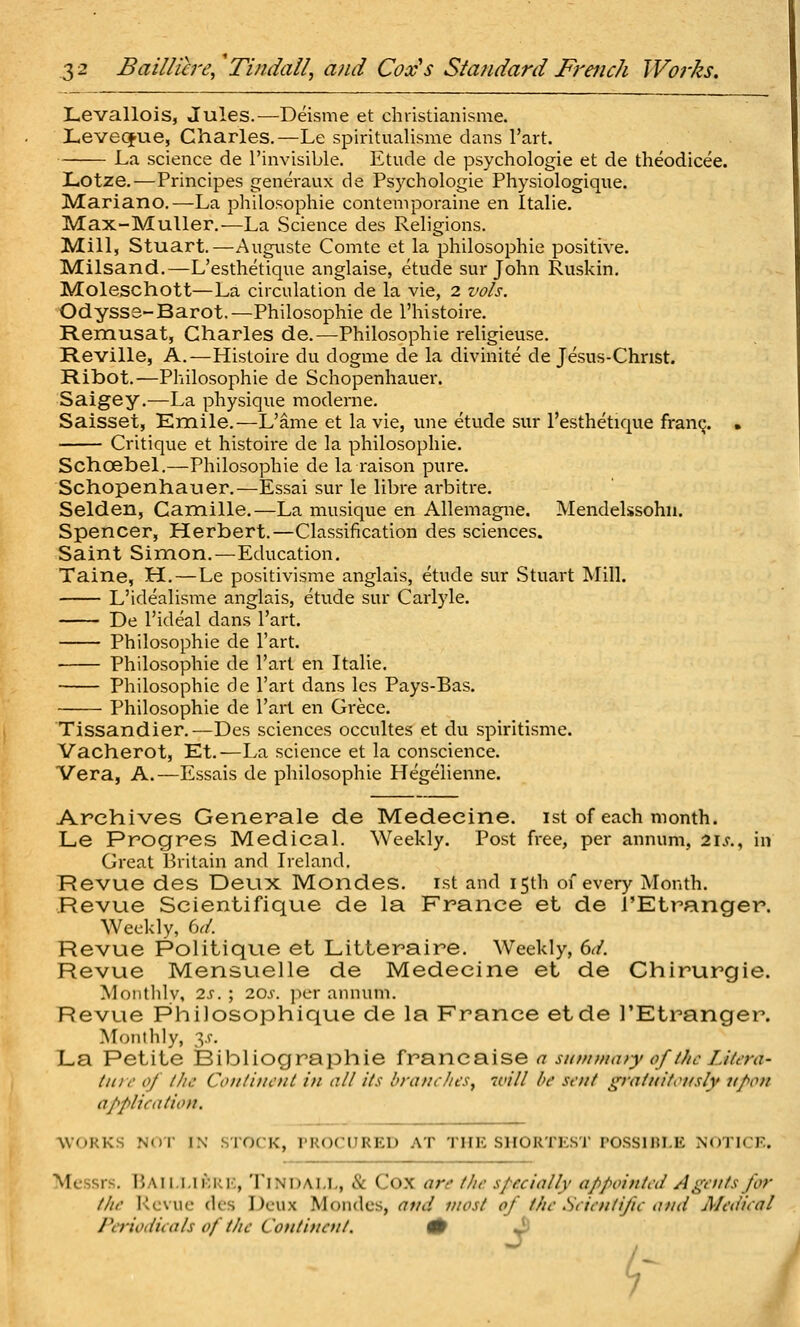 Levallois, Jules.—Deisme et christianisme. Leveqpue, Charles.—Le spiritualisme dans I'art. La science de I'invisible. Etude de psychologie et de theodicee. Lotze.—Principes genevaux de Psychologie Physiologique. Mariano.—La philosophic contenrporaine en Italic. Max-MuUer.^La Science des Religions. Mill, Stuart.—Auguste Comte et la philosophic positive. Milsand.—L'esthetique anglaise, etude sur John Ruskin. Moleschott—La circulation de la vie, 2 zwls. Odysss-Barot.—Philosophic de I'histoire. Remusat, Charles de.—Philosophic religicuse. Reville, A.—Histoire du dogme de la divinite de Jesus-Chnst. Ribot.—Philosophic de Schopenhauer. Saigey.—La physique moderne. Saisset, Emile.—L'ame et la vie, une etude sur l'esthetique fran^. • Critique et histoire de la philosophic. Schoebel.—Philosophic de la raison pure. Schopenhauer,—Essai sur le libre arbitre. Selden, Camille.—La musique en Allemagne. Mendelssohn. Spencer, Herbert.—Classification des sciences. Saint Simon.—Education. Taine, H. — Le positivisme anglais, etude sur Stuart Mill. L'idealisme anglais, etude sur Carlyle. De I'ideal dans I'art. Philosophic de I'art. Philosophic de I'art en Italic. Philosophic de I'art dans Ics Pays-Bas. Philosophic de I'art en Grecc. Tissandier.—Des sciences occultes et du spiritisme. Vacherot, Et.—La science et la conscience. Vera, A.—Essais de philosophic Hegelienne. Archives Generale de Medecine. ist of each month. Le Progres Medical. Weekly. Post free, per annum, 2ijr., in Great Britain and Ireland. Revue des Deux Mondes. ist and 15th of every Month. Revue Scientifique de la France et de TEtranger. Weekly, U. Revue Politique et Litteraire. Weekly, dd. Revue Mensuelle de Medecine et de Chirurgie. Monthlv, is. ; 10s. jicr annum. Revue Philosophique de la France etde I'Etranger. Monthly, 3.V. La Petite Bibliographie frB.nc&.\seasuffn/i(uyoff//cLihTa' tnir of llic Conliuent in all its brandies, 7vill be sent ^ratnifri/sly npon application. ^VOKKS Nor IN STOCK, PROCURED AT THE SIIOKTKST roSSlRI.E N'oTICF. Messrs. Baii.I.IKrk, Tindai.L, & Cox are the specially appointed Agents for the l-ievue des Deux Mondes, and most of the .Scientific and Medical Periodicals of t/ie Cotitinent. # Jj ^ I I