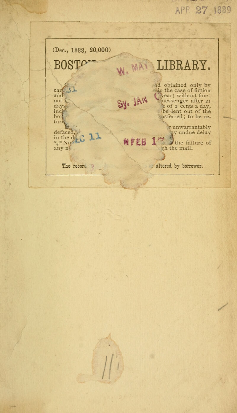 (Dec, 1888, 20,000) BOST'^ ' ^» ?*(H^- LIBRARY. carC^>. ancF^ not l^-^ day^r ' ,^ n^ 'M .'43 obtained only bv -S^ the case of fiction f^ear) without fine; T messenger after 21 ^ of 2 cents a day, -'be lent out of the asferred; to be re- defaced,^ in the dgL-l any nl xx^^^ \ unwarrantably '^y undue delay ' UrtS i'^^lthe failure of ^h the mail. The reior; -' , altered I7 torrower, ^