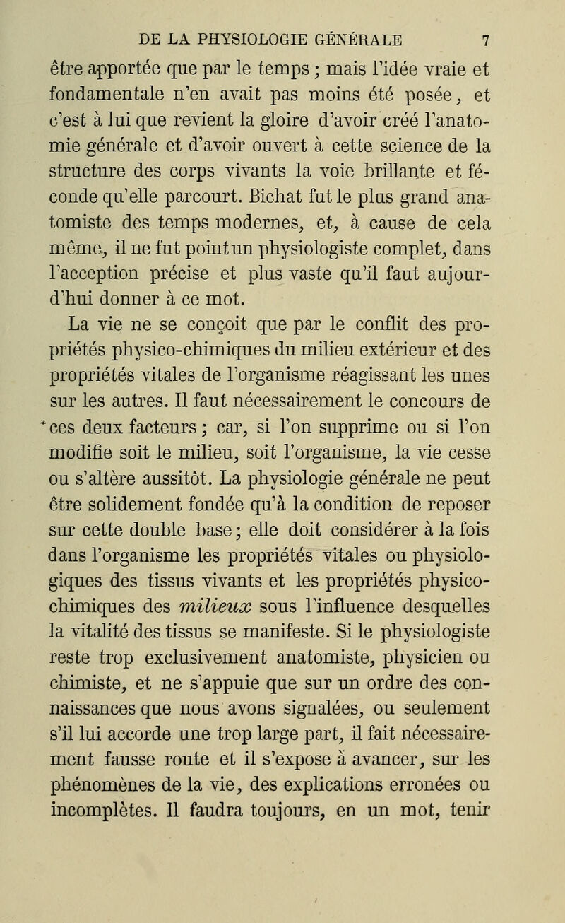 être apportée que par le temps ; mais ridée vraie et fondamentale n'en avait pas moins été posée, et c'est à lui que revient la gloire d'avoir créé l'anato- mie générale et d'avoir ouvert à cette science de la structure des corps vivants la voie brillante et fé- conde qu'elle parcourt. Bichat fut le plus grand ana- tomiste des temps modernes, et, à cause de cela même, il ne fut point un physiologiste complet, dans l'acception précise et plus vaste qu'il faut aujour- d'hui donner à ce mot. La vie ne se conçoit que par le conflit des pro- priétés physico-chimiques du milieu extérieur et des propriétés vitales de l'organisme réagissant les unes sur les autres. Il faut nécessairement le concours de *ces deux facteurs ; car, si l'on supprime ou si l'on modifie soit le milieu, soit l'organisme, la vie cesse ou s'altère aussitôt. La physiologie générale ne peut être solidement fondée qu'à la condition de reposer sur cette double base ; elle doit considérer à la fois dans l'organisme les propriétés vitales ou physiolo- giques des tissus vivants et les propriétés physico- chimiques des milieux sous l'influence desquelles la vitalité des tissus se manifeste. Si le physiologiste reste trop exclusivement anatomiste, physicien ou chimiste, et ne s'appuie que sur un ordre des con- naissances que nous avons signalées, ou seulement s'il lui accorde une trop large part, il fait nécessaire- ment fausse route et il s'expose à avancer, sur les phénomènes de la vie, des explications erronées ou incomplètes. 11 faudra toujours, en un mot, tenir