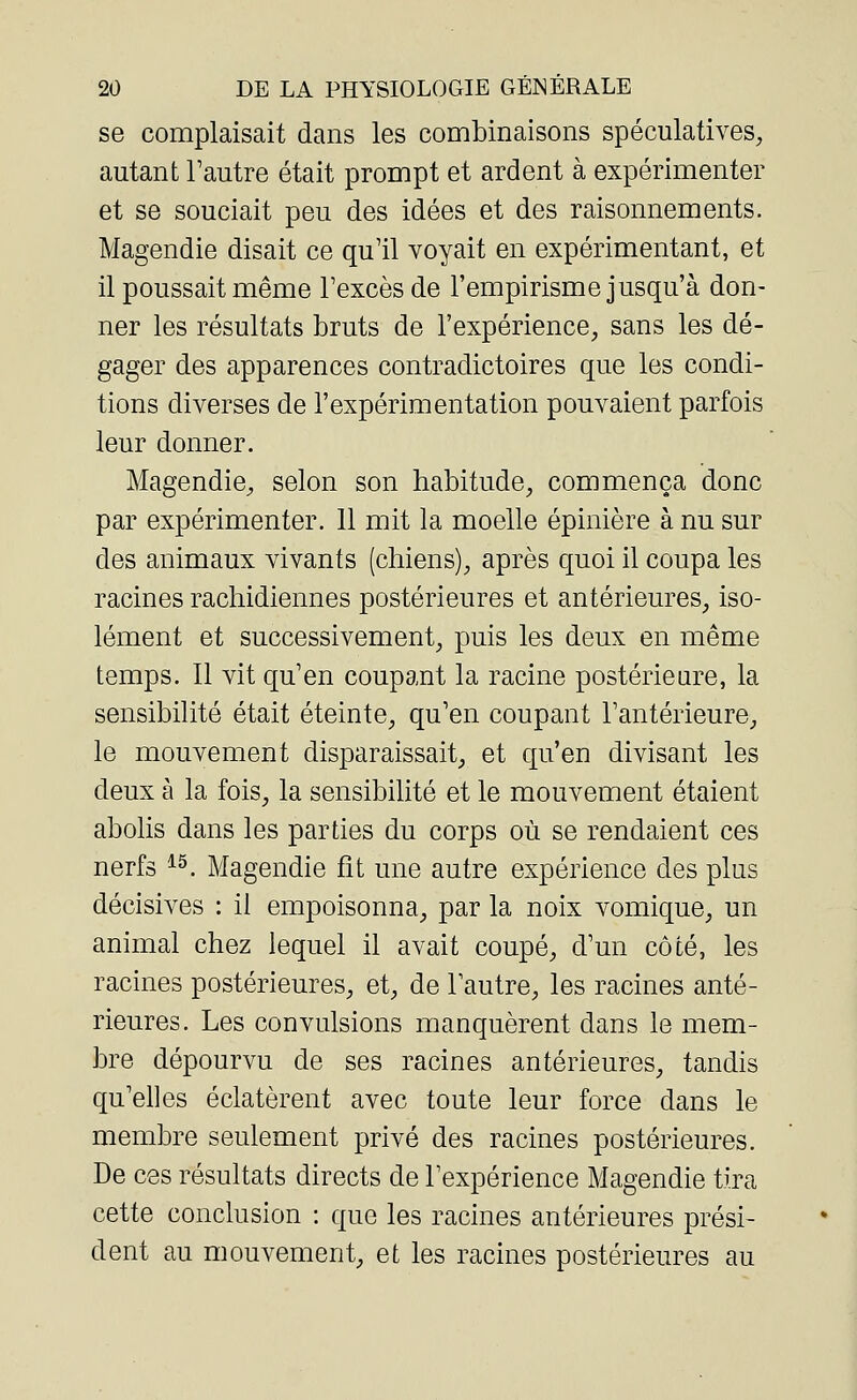 se complaisait dans les combinaisons spéculatives, autant l'autre était prompt et ardent à expérimenter et se souciait peu des idées et des raisonnements. Magendie disait ce qu'il voyait en expérimentant, et il poussait même l'excès de l'empirisme jusqu'à don- ner les résultats bruts de l'expérience, sans les dé- gager des apparences contradictoires que les condi- tions diverses de l'expérimentation pouvaient parfois leur donner. Magendie, selon son habitude, commença donc par expérimenter. 11 mit la moelle épinière à nu sur des animaux vivants (chiens), après quoi il coupa les racines rachidiennes postérieures et antérieures, iso- lément et successivement, puis les deux en même temps. Il vit qu'en coupant la racine postérieure, la sensibilité était éteinte, qu'en coupant l'antérieure, le mouvement disparaissait, et qu'en divisant les deux à la fois, la sensibilité et le mouvement étaient abolis dans les parties du corps où se rendaient ces nerfs 15. Magendie fît une autre expérience des plus décisives : il empoisonna, par la noix vomique, un animal chez lequel il avait coupé, d'un côté, les racines postérieures, et, de l'autre, les racines anté- rieures. Les convulsions manquèrent dans le mem- bre dépourvu de ses racines antérieures, tandis qu'elles éclatèrent avec toute leur force dans le membre seulement privé des racines postérieures. De ces résultats directs de l'expérience Magendie tira cette conclusion : que les racines antérieures prési- dent au mouvement, et les racines postérieures au