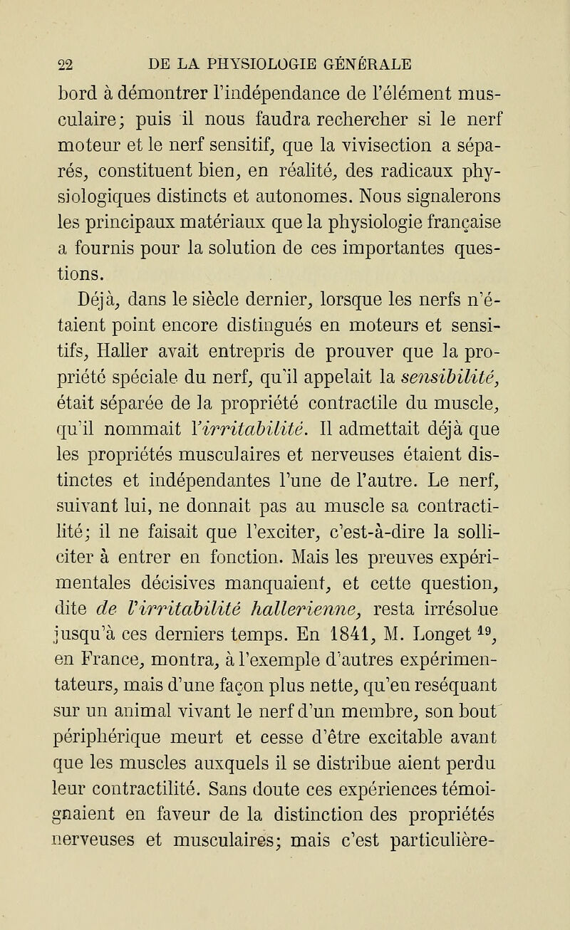 bord à démontrer l'indépendance de l'élément mus- culaire; puis il nous faudra rechercher si le nerf moteur et le nerf sensitif, que la vivisection a sépa- rés, constituent bien, en réalité, des radicaux phy- siologiques distincts et autonomes. Nous signalerons les principaux matériaux que la physiologie française a fournis pour la solution de ces importantes ques- tions. Déjà, dans le siècle dernier, lorsque les nerfs n'é- taient point encore distingués en moteurs et sensi- tifs, Haller avait entrepris de prouver que la pro- priété spéciale du nerf, qu'il appelait la sensibilité, était séparée de la propriété contractile du muscle, qu'il nommait Y irritabilité. Il admettait déjà que les propriétés musculaires et nerveuses étaient dis- tinctes et indépendantes Tune de l'autre. Le nerf, suivant lui, ne donnait pas au muscle sa contracti- lité; il ne faisait que l'exciter, c'est-à-dire la solli- citer à entrer en fonction. Mais les preuves expéri- mentales décisives manquaient, et cette question, dite de Virritabilité hallerienne, resta irrésolue jusqu'à ces derniers temps. En 1841, M. Longet19, en France, montra, à l'exemple d'autres expérimen- tateurs, mais d'une façon plus nette, qu'en réséquant sur un animal vivant le nerf d'un membre, son bout périphérique meurt et cesse d'être excitable avant que les muscles auxquels il se distribue aient perdu leur contractilité. Sans doute ces expériences témoi- gnaient en faveur de la distinction des propriétés nerveuses et musculaires; mais c'est particulière-